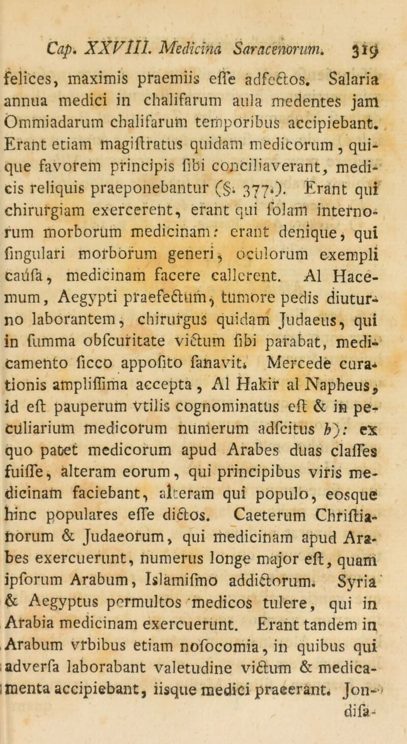 felices, maximis praemiis efie adfe&os. Salaria annua medici in chalifarum aula medentes jam Ömmiadarum chalifarum temporibus accipiebant. Erant etiam magiüratus quidam medicorum , qui- que favorem principis fibi conciliaverant, medi- cis reliquis praeponebantur (§. 377*). Erant qui chirurgiam exercerent, erant qui lblam interno- rum morborüm medicinam: erant denique, qui fmgulari morborüm generi* ociilorum exempli caüfa, medicinam facere callcrent. Al Hace- mum, Aegypti praefeftitm^ ttimore pedis diutur- no laborantem, chirurgus quidam Judaeus, qui in fumma obfcuritate viftum fibi parabat, medi- camento licco appofito fanavit* Mercede cura* tionis ampliffima accepta , Al Hakir al Napheus, id eft pauperum Vtilis cognominatüs eil & in pe- Cüliarium medicorum numerum adfcitus &); ex quo paüet medicorum apud Arabes duas clafles finde, alteram eorum, qui principibus viris me- dicinam faciebant, alteram qui populo, eosque hinc populäres effe di&os. Caeterum Chriftia- Horum & Judaeorum, qui medicinam apud Ara- bes exercuerunt, numerus longe major eil, quam ipforum Arabum, Islamifmo addi&orum. Syria' & Aegyptus permultos 'medicos tulere, qui in Arabia medicinam exercuerunt. Erant tandem in Arabum vrbibus etiam nofocomia, in quibus qui adverfa laborabant valetudine viftum & medica- ;raenta accipiebant, iisque medici praeerant. Jon-1 difa-