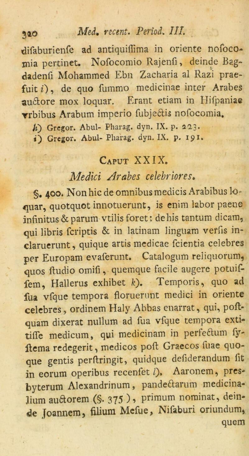 difaburienfe ad antiquiflima in Oriente nofoco- mia pertinet. Nofocomio Rajenfi, deinde Bag- dadenü Mohammed Ebn Zacharia al Razi prae- fuit i), de quo fummo medicinae inter Arabes au&ore mox loquar. Erant etiarn in Hifpaniae ▼rbibus Arabum imperio fubje&is nofocomia. ti) Gregor. Abul- Pharag. dyn. IX. p. ac>3. i) Gregor. Abul- Pharag. dyn. IX. p. 191. Caput XXIX. Medici Arabes cetebriores• §. 400. Non hic de Omnibus medicis Arabibus lo quar, quotquot innotuerunt, is enim labor paene infinitus & parum vtilis foret: dehis tantum dicam5 qui libris fcriptis & in latinam linguam verfis in- claruerunt, quique artis mcdicae fcientia celebres per Europam evaferunt. Catalogum reliquorum, quos ftudio omifi, quemque facile augere potuif- fem, Halleras exhibet fe). Temporis, quo ad fua vfque tempora floruerunt medici in Oriente celebres, ordinem Haly Abbas enarrat, qui, poft- quam dixerat nullum ad fua vfque tempora exti- tiffe medicum, qui medicinam in perfeftum fy- ftema redegerit, medicos pofl Graecos iuae quo- que gentis perftringit, quidque defiderandum fit in eorum operibus recenfet /). Aaronem^ pres* byterum Alexandrinum, pande&arum medicina- lium auCtorem (§. 375 ) ■> primum nominat, dein- de Toannem, filium Mefue, Nifaburi oriundmn» quem