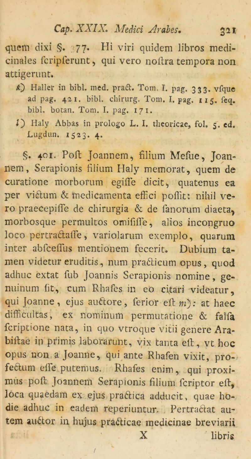 quem dixi §. 77. Hi viri quidem libros medi- cinales fcripferunt, qui vcro noftra tempora non attigerunt. A) Haller in bibl. med. praft. Tom, T. pag. 333. vfque ad pag. 421. bibl. Chirurg. Tom. I. pag. 115. feq. bibl. botan. Tom. I. pag. 1 7 1. O Haly Abbas in prologo L. I. theoricae, fol» 5. cd. Lugdun. 1523. 4. §. 401- Poft Joannem, filium Mefue, Joan- nem, Serapionis filium Ilaly memorat, quem de curatione morborum egifle dicit^ quatenus ea per vidum & tnedicamenta effici pofiit: nihil ve- ro praecepiiTe de chirurgia & de fanorum diaeta> morbosque permulcos omififie, alios incongruo loco pertradafle, variolarum exemplo, quarum inter abfceflfus mentionem feccrit. Dubium ta- rnen videtur eruditis, num pradicum opus, quod adhuc extat fub Joannis Serapionis nomine, ge- nuinum fit, cum Rhafes in eo citari videatur, qui Joanne, ejus audore, ferior eft m): at haec difficultas, ex nominum permutatione & falfa fcriptione nata, in quo vtroque vitii geriete Ara- biftae in pfimis laborarunt, vix tanta eil, vt hoc opus non a Joanne, qui ante Rhafen vixit, pro- fedum elfe putemus. Rhafes enim, qui proxi- mus pofl Joannem Serapionis filium fcriptor eft, loca quaedam ex ejus pradica adducit, quae ho- die adhuc in eadem reperiuntur. Pertradat au- tem audor in hujus pradicae medicinae breviarii X libris /