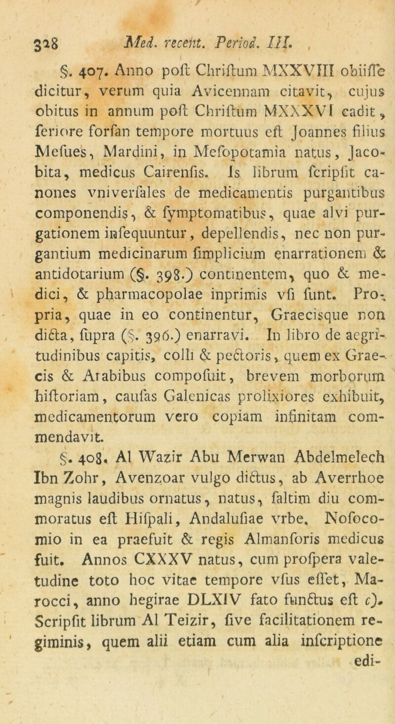 §. 407. Anno poft Chriftum MXXVIII ob.iifTe dicitur, verum quia Avicennam citavit, cujus obitus in annum poft Chriftum MXXXVI cadit feriore forfan tempore mortuus eft Joannes filius XJefues, Mardini, in Mcfopotamia natus, Jaco- bita, medicus Cairenfis. 1s librum fcripftt ca- nones vnivenales de medicamentis purgantibus componendis, & fymptomatibus, quae alvi pur- gationem infequuntur, depellendis, nec non pur- gantium medicinarum limpHcium enarrationem & antidotarium (§. 398«) contmentem, quo & me- dici, & pharmacopolae inprimis vfi funt. Pro- pria, quae in eo continentur, Graecisque non di£la, (upra ($. 396.) enarravi. In libro de aegri- tudinibus capitis, colli & pedtoris» quem ex Grae-. cis & Arabibus compofuit, brevem morborimi hiftoriam, caufas Galenicas prolixiores exhibuit, medicamentorum vero copiam infinitam com- mendavit. 408. Al Wazir Abu Merwan Abdelmelech Ibn Zohr, Avenzoar vulgo di&us, ab Averrhoe magnis laudibus ornatus, natus, faltim diu com- moratus eft Plifpali, Andalufiae vrbe, Nofoco- mio in ea praefuit & regis Almanforis medicus fuit. Annos CXXXV natus, cum profpera vale- tudine toto hoc vitae tempore vfus eflet, Ma- rocci, anno hegirae DLXIV fato funftus eft 0* Scripfit librum Al Teizir, five facilitationem re- giminis, quem alii etiam cum alia infcriptione edi-