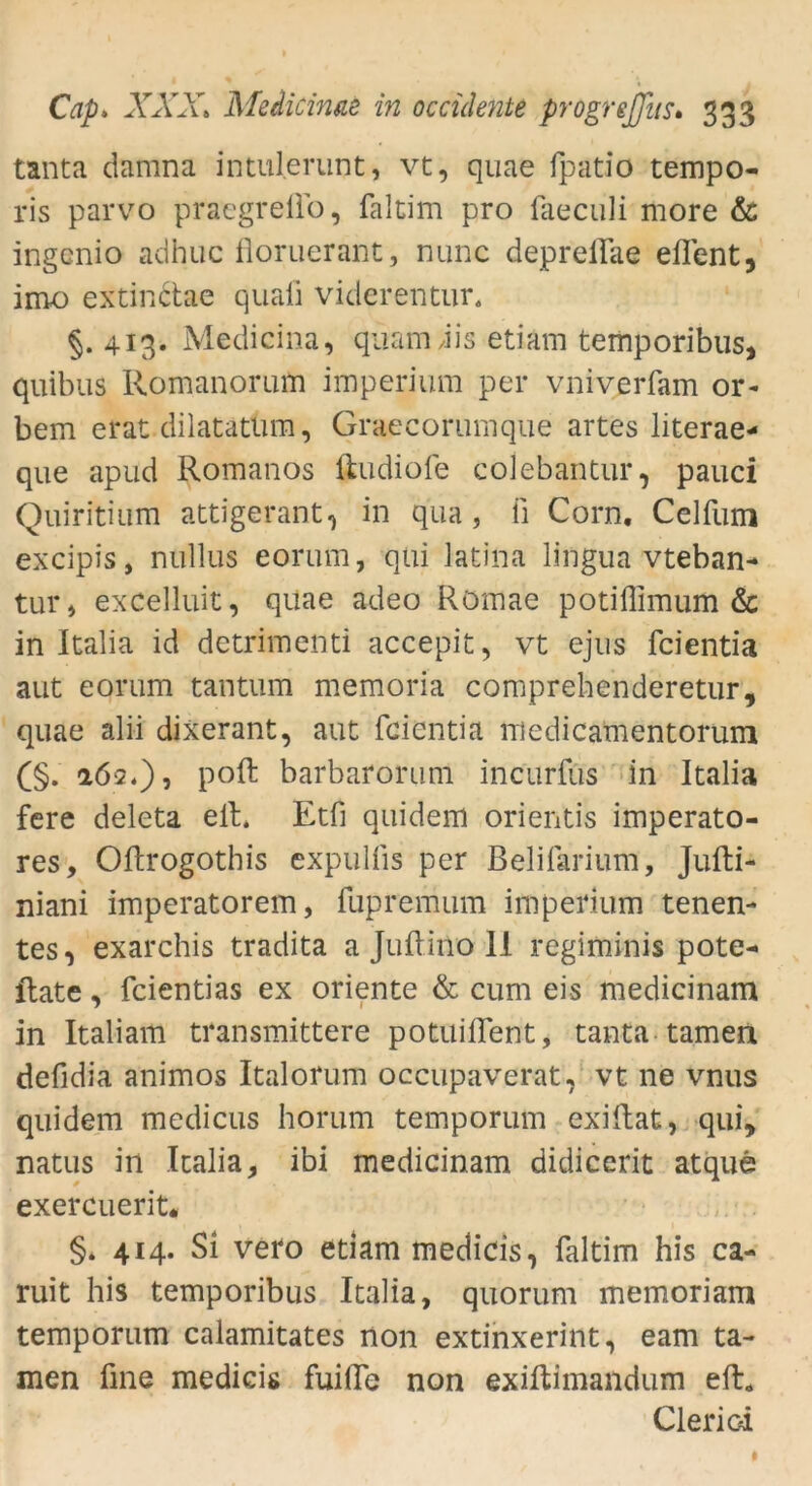 tanta damna intulerunt, vt, quae fpatio tempo- ris parvo praegreflo, faltim pro faeculi more & ingcnio adhuc floruerant, nunc deprellae elTent, imo extinctac quaii viderentur. §.413. Medicina, quam dis etiäm temporibus, quibus Romanorum imperium per vniverfam or- bem erat dilatatüm, Graecorumque artes literae* que apud Romanos ftudiofe colebantur, pauci Quiritium attigerant, in qua, fi Corn. Celfiim excipis, nullus eorum, qui latina lingua vteban- tur, excelluit, quae adeo Röffiae potiffimum & in Italia id detrimenti accepit, vt ejus fcientia aut eorum tantum memoria comprehenderetur, quae alii dixerant, aut fcientia medicamentorum (§. 262.), polt barbarorum incurfus in Italia fere deleta eit. Etfi quidem orientis imperato- res, Oftrogothis expulfis per Belifarium, Jufti- niani imperatorem, fupremum imperium tenen- tes, exarchis tradita a Jultino II regiminis pote- Rate, fcientias ex Oriente & cum eis medicinam in Italiam transmittere potuiffent, tanta tarnen defidia animos Italorum occupaverat, vt ne vnus quidem medicus horum temporum exiltat, qui, natus in Italia, ibi medicinam didicerit atque exercuerit« §* 414. Si vero etiam medicis, faltim his ca- ruit his temporibus Italia, quorum memoriam temporum calamitates non extinxerint, eam ta- rnen fine medicis fuifle non exiltimandum eit* Clerioi