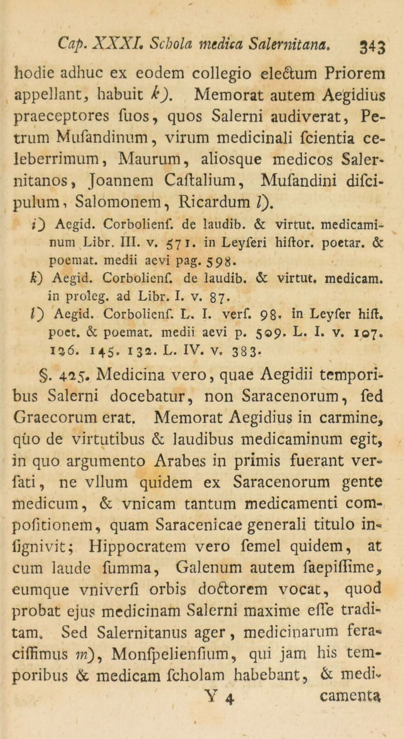 hodie adhuc ex eodem collegio ele&um Priorem appellant, habuit k). Memorat autem Aegidius praeceptores fuos, quos Salerni audiverat, Pe- trum Mufandinnm, virum medicinali fcientia ce- leberrimum, Maurum, aliosque medicos Saler« nitanos, Joannem Caftalium, Mufandini difci- pulum, Salomonem, Ricardum /). O Aegid. Corbolienf. de laitdib. & virtut. medicami- num Libr. III. v. 571. in Leyferi hiftor. poetar. & poemat. medii aevi pag. 598. A) Aegid. Corbolienf. de laudib. & virtut. medicam. in proleg. ad Libr. I. v. 87. V) Aegid. Corbolienf. L. I. verf. 98. in Leyfer hift. poet. & poemat. medii aevi p. 509. L. I. v. 107. 156. 145. 13a. L. IV. v, 383- §. 4^5. Medicina vero, quae Aegidii tempori- bus Salerni docebatur, non Saracenorum, fed Graecorum erat. Memorat Aegidius in carmine, qüo de virtutibus & laudibus medicaminum egit, in quo argumento Arabes in primis fuerant ver« fati, ne vllum quidem ex Saracenorum gente medicum, & vnicam tantum medicamenti com- pobtionem, quam Saracenicae generali titulo in« fignivit; Hippocratem vero femel quidem, at cum laude fumma, Galenum autem faepiffime* eumque vnivcrfi orbis doftorem vocat, quod probat ejus medicinam Salerni maxime ebe tradi- tams Sed Salernitanus ager, medicinarum fera« ciffimus ?w), Monfpelienfium, qui jam his tem- poribus & medicam fcholam habebant, & medi« Y 4 camenU