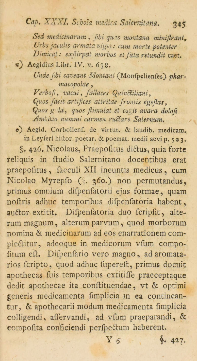 Sed medicinarum , fibi qu 7s montana minißrant9 Urbs jaculis armatci viget: curn morte potenter DimicaJ: exßirpat morbos et feitet retundit caet. ■ii) Aegidius Libr. IV. v. 633. Unde Jlbi cciveant Montaui (Monfpelienfes) phar- macopolae, Verboß, veteui, fallaces Quinfäiliani, Qu os facit ariißces attritae frontis egeftas, Qiws g Uly qaos ßimulat et coßt avcira dolofi Ambitio nummi carmen rudtare Salernum. 0) Aegid. Corbolienf. de virtut. & laudib. medicam. in Leyferi hiftor. poetar. & poemat. medii aevi p. 503, §. 426. Nicolaus, Praepofitus didtus, quia forte reliquis in ftudio Salernitano docentibus erat praepofitus, faeculi XII ineuntis medicus, cum Nicolao Myrepfo Q. 360.) non permutandus, primus omnium difpenfatorii ejus formae, quam noftris adhuc temporibus difpenfatoria habent, au6tor extitit. Difpenfatoria duo fcripfit^ alte- rum magnum, alterum parvum, quod morborum nomina & medicinarum ad eos enarrationem com* pl.edtitur, adeoque in medicorum vfum compo- fitum eil. Difpenfario vero magno,, ad aromata- rios feripte, quod adhuc fupereft, primus doeuit apothecas fuis temporibus extitifle praeceptaque dedit apothccae ita conftitucndae, vt & optimi generis medicamenta fimplicia in ea continean- tur, & apothecarii modum medicamenta fimplicia colligendi, alfervandi, ad vfum praeparandi, & compofita conficiendi perfpcclum haberent. Y .5 §. 427.