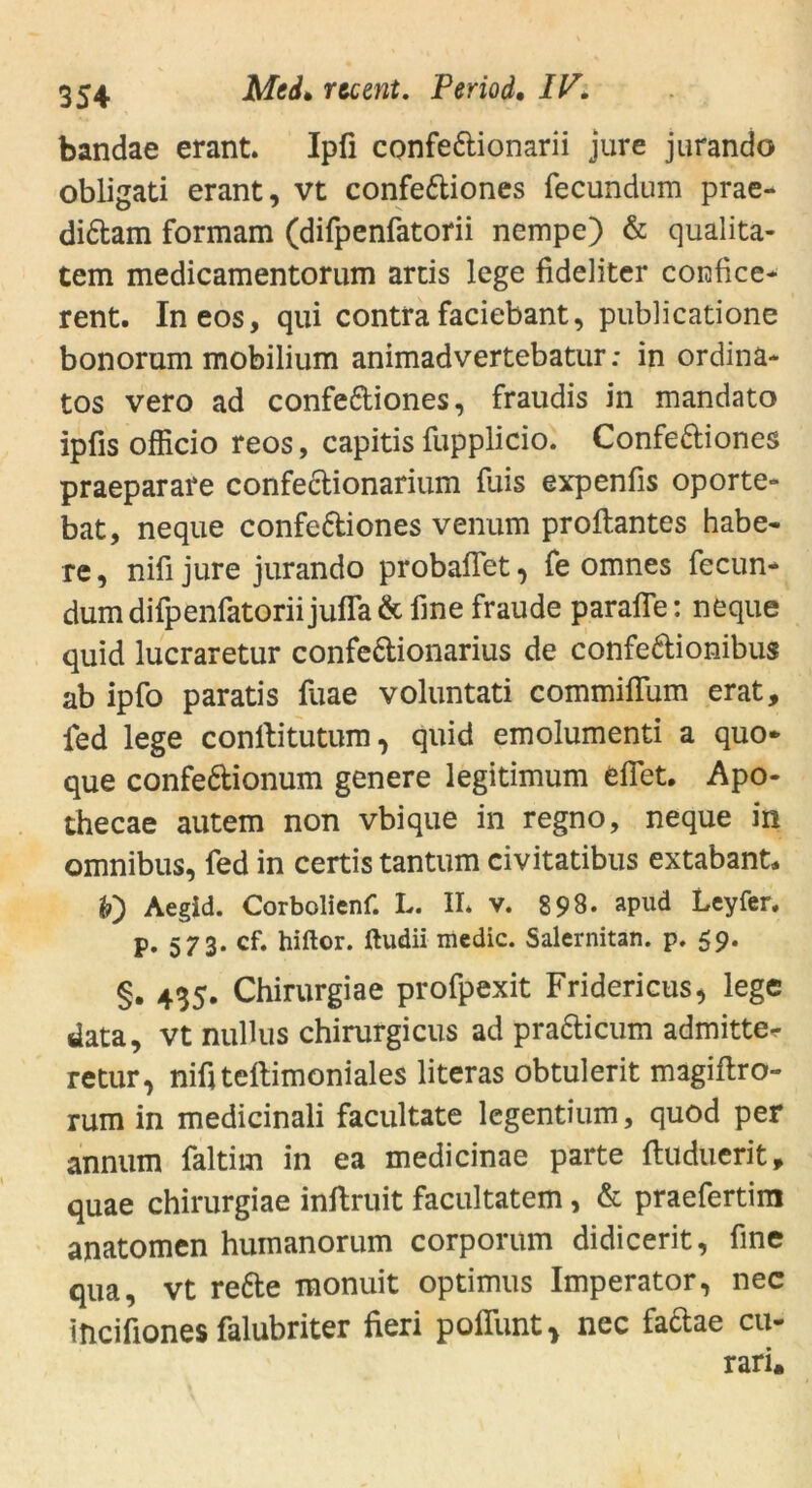 bandae erant. Ipfi confe&ionarii jure jurando obligati erant, vt confe&iones fecundum prae- di&am formam (difpenfatorii nempe) & qualita- tem medicamentorum artis lege fideliter corafice« rent. In eos, qui contrafaciebant, publicatione bonorum mobilium animadvertebatur: in ordina« tos vero ad confe&iones, fraudis in mandato ipfis officio reos, capitis fupplicio. Confettiones praeparare confectionarium fuis expenfis oporte- bat, neque confe&iones venum proftantes habe« re, nifi jure jurando probaflet, fe omnes fecun* dum difpenfatorii jufla & fine fraude paraffe: neque quid lucraretur confe&ionarius de confe&ionibus ab ipfo paratis fuae voluntati commififum erat, fed lege conftitutum, quid emolumenti a quo* que confe&ionum genere legitimum efiet. Apo- thecae autem non vbique in regno, neque in omnibus, fed in certis tantum civitatibus extabant, h') Aegid. Corbolienf. L. II* v. 898* apud Leyfer. p. 573. cf. hiftor. ftudii mcdic. Salernitan. p. 59. §. 435. Chirurgiae profpexit Fridericus, lege data, vt nullus chirurgicus ad pra&icum admitte^ retur, nifiteftimoniales literas obtulerit magiftro- rum in medicinali facultate legentium, quod per annum faltim in ea medicinae parte ftuduerit, quae chirurgiae inftruit facultatem, & praefertim anatomen humanorum corporum didicerit, fine qua, vt rette monuit optimus Imperator, nec incifiones falubriter fieri poflimt* nec fattae cu- rari.