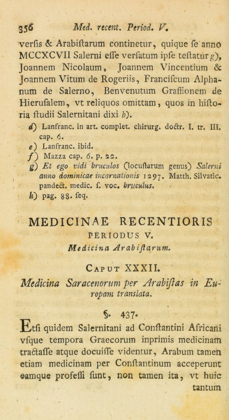 verfis & Arabiftarum continetur, quique fe anno MCCXCVII Salerni eile verfatum ipfe teftaturg), Joannem Nicolaum, Joannem Vincentium & Joannem Vitum de Rogeriis, Francifcum Alpha- num de Salerno, Benvenutum Grafüonem de Hierufalem, vt reliquos omittam, quos in hifto- ria ftudii Salernitani dixi /;). d) Lanfranc. in art. complet. Chirurg, dodtr. I. tr. III, cap. 6. e) Lanfranc. ibid. /) Mazza cap. 6. p. az. g) Et ego vidi bruculos (locuftarum genus) Salerni anno dominicae incarnationis 12.97. Matth. Silvatic, pandedt. medic. f. voc. hruculus. ' K) pag. 8S. feq. MEDICINAE RECENTIORIS PERIODUS V. Medicina Ar ab i flamm. Caput XXXII. ' Medicina Saracenonm per Arabißas in Eu- ropam translata. §• 437» Etß quidem Salernitani ad Conftantini Africani vfque tempora Graecorum inprimis medicinam tra6tafle atque docuifle videntur, Arabum tarnen etiam medicinam per Conftantinum acceperunt eamque profeffi funt, non tarnen ita, vt huic tantum