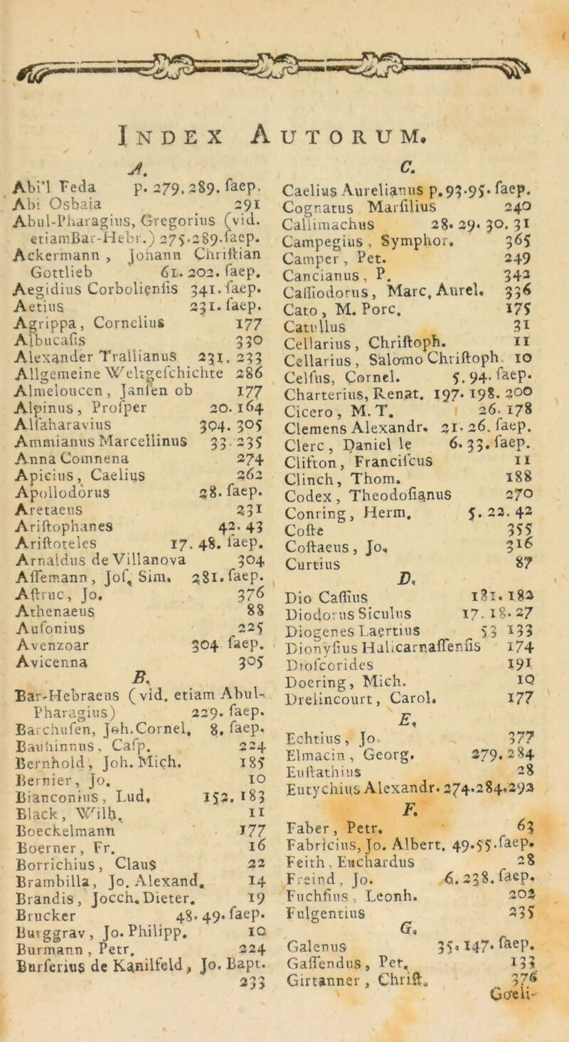 Index Autorum, j. Abi’l Feda p. 279. 2S9. laep. Abi Osbaia 291 Abul-Pharagius, Gregorius (vid. etiamBar-Hebr.) 27 5 *2 89. laep. Ackermann , Johann Chriftian Gottlieb 6l. 202. faep. Aegidius Corbolienlis 34i.la.ep. Aetius 231. faep. Agrippa, Cornelius 177 Albucafis 330 Alexander TrallianuS 231. 233 Allgemeine Weltgcfchichte 286 Almeloucen, Jsnfen ob 177 Alpinus, Profper 20.164 Allaharavius 304. 305 Ammianns Marcellinus 33235 Anna Comnena 274 Apicius, Caeliys 262 Apollodorus «8. faep. Aretaeus 231 Ariftophanes 42. 43 Ariftotelcs 17. 48. laep. Arnaldus de Villanova 304 Affemann, Jof, Sim. 381. faep* Aftruc, Jo, 376 Athenaeus 88 Aufonius 225 Avenzoar 3°4 faep. Avicenna 3°5’ B. Bar-Hebraeus (vid. etiam Abul-. Pharagius) 229. faep. Barchufen, Joh.Cornel, 8. laep, Banhinnus, Cafp. 224 Bernhold, Joh. Mich. i85 Bernier, Jo. IO Bianconius, Lud, 152,183 Black, Wilb, 11 Boeckelmann J77 Boerner, Fr. 16 Borrichius, Claus 22 Brambilla, Jo. Alexand. 14 Brandis, Jocch, Dieter. 19 Brücker 48*49* laep. Buvggrav, Jo. Philipp. IQ Burmann , Petr. 224 Burfenus de Kgnilfeld, Jo, Bapt. 233 C. Caelius Aureliamis p.93*95* ^aeP* Cognatus Marfilius 24O Callimachus 28* 29. 3°* 31 Campegius , Symphor, 365 Camper , Pet. 249 Cancianus, P. 343 Calliodorus, Marc, Aurel. 336 Cato , M. Pore. 175 Catullus •?! Cellarius, Chriftoph. 11 Cellarius, Salomo Chriftoph 10 Celfus, Cornel. 5.94. faep. Charterius, Renat. 197. 198. 200 Cicero, M.T. 26. 178 Clemens Alexandr. 21*26. faep. Clerc, Daniel le 6, 33. laep. Clifton, Francilcus 11 Clinch, Thom. 188 Codex, TheodofianuS 270 Conring, Herrn, 5.22.42 Cofte 355 Coftaeus, Jo, Curtius 87 B, Dio Cafiius i3i.i82 Diodorus Siculus 17-18*27 Diogenes Laertius ^53 133 Riou'yfius HuUcarr.affenfis 174 Dtofcorides 191 Doering, Mich. IQ Drelincourt, Carol. 177 E, Echtius, Jo. 377 Elmacin, Georg. 279.284 Euftathius 28 Eutychius Alexandr. 274.284.293 F. Faber, Petr. 63 Fabricins, Jo. Albert. 49*55*^aeP* Feith, Eachardus F/eind, Jo. 6. 238. faep. Fiichfius , Leonh. 202 Fulgentius G. Galenus 35,147. fäep. GaffenduS, Pet, 133 Girtanner , Chrift, 37Ä Go'eii-