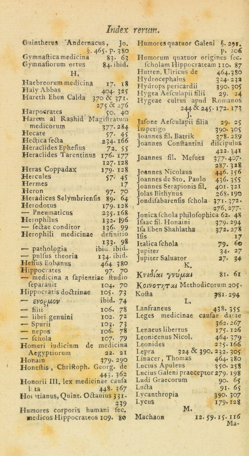 GmntheruS 'Andernacus, Jo. , . §-4<5S*P-38Q GymnafticameaiciTia 83. 63 Gymnafiorum ortus 84. ibid. H, Haebreorum medicina 17, 18 Haly Abbas 404.323 Kareth Eben Calda 370 & 371. 275 & i76 Harpocrates 30. 40 Harem al Rasliid Magiftratum medicorum 377.284 Hecate 57. 43 Hectica fefta 234.166 Heraclides Ephefius 72. 53 Heraclides Tarentinus 176. 177 127.128 Heras Coppadax 179. 128 Hercules 57. 45 Kermes 17 Keron 97. 70 Keradicus Selymbrienfis 89* 64 Herodotus 179. 128 — Pneumaticus 235.168 Herophilus J32. I9Ö — fe&ae conditor 136. 99 Herophili medicinae definirio 133- 9,8 >— pathologia ibiu. ibid. *—1 pulfus theoria 134- ibid. Heifus Eobanus 464 38O Hippocrates 97. 70 — medicina a fapientiae ftudio feparauit 104. 70 Hippocratis do&rinae 105. 73 — SVO^/IAGV ibid. 74 — filii 106. 78 — libri genuini 102. 72 — Spurii 103. 73 — nepos 106. 78 •— fchola 107. 79 Homeri iudicium de medicina Aegyptiorum 22. 21 Honain 379. 290 Koneftis , Chriftoph. Georg, de 44 ). 362 Honorii III. lex medicinae caufa 1. ta 448. 3 67 Hoi itianus, Quint. O&auius 331. 239 Humores corporis humani fec. «icdicos Hippocrateos 109. 8© Humores quatuor Galeni §.29*. p. 206 Humorum quatuor erigines fec. fcholam Hippocrateam 110. 87 Hutten,Ulricus de 464.380 Hydrocephalus 324.233 Hydrops pericardii 390.305 Hygea Aefculapii filii 29. 24 Hygeae cultus apud Romanos 244 & 245-172.17? J» Jafonc Aefculapii filia 29. 25 Impetigo 390- 305 Joannes iil, Batrik 378.289 Joannes Conftantini dilcipulus 422.341 Joannes fil. Mefu.es 377.407. 287- 3*8 Joannes Nicolaus 446.356 Joannes de Sto. Paulo 436.35s Joannes Serapionis fil. 401.321 Jolas Bithyhus 268.I9Q Jondifabarenfis fchola 371.372. 1 276.277. Jonicafchola philofophica 62. 48 Ifaac fil. Honaini 379.294 Ifa Eben Shahlatha 372.278 Ifis 17 Italica fchola 79. 60 Jupiter 34. 27 Jupiter Saluator 27* 34 / K. KviSi'xt yvvpoa 81. 61 KoiVor/jTxl Methodicorum 205. Kofta y81-294 Li Lanfraneus 438. 353 Leges medicinae caufae darae 362. 267 Lenaeus libertus 175.126 Leonicenus Nicol, 464* 379 Leonides 225.166 Lepra 324 & 390. 232. 305 Liracer, Thomas 464.380 Lucius Apuleus 350. 258 Lucius Galeni praeceptor 279.198 Ludi Graecorum 90. 65 Lutta 91. 65 Lycanthropia 390. 307 Lycus 179.128 M. Machaon 12. 59.15.116 Ma-