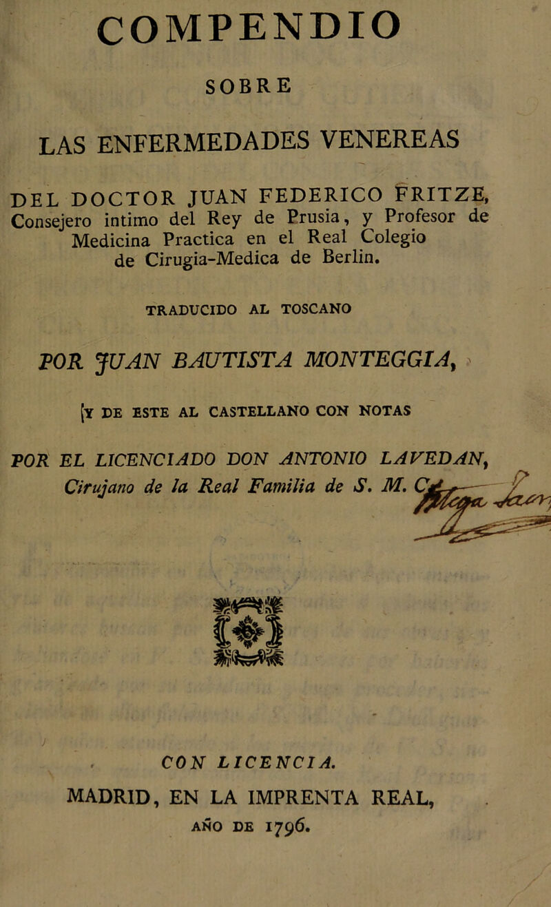 SOBRE LAS ENFERMEDADES VENEREAS DEL DOCTOR JUAN FEDERICO FRITZE, Consejero intimo del Rey de Prusia, y Profesor de Medicina Practica en el Real Colegio de Cirugia-Medica de Berlin. TRADUCIDO AL TOSCANO POR JUAN BAUTISTA MONTEGGIA, [y de este al castellano con NOTAS VOR EL LICENCIADO DON ANTONIO LAVEDAN^ Cirujano de la Real Familia de S, M. CON LICENCIA. MADRID, EN LA IMPRENTA REAL, año de 1796.