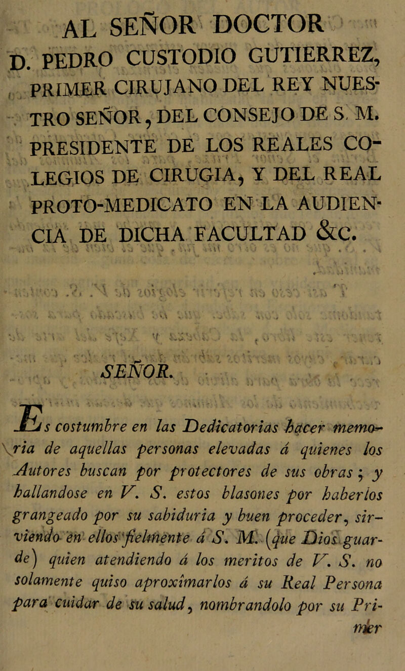 AL SEÑOR DOCTOR * p. PEDRO CUSTODIO GUTIERREZ, , PRIMER CIRUJANO DEL REY NUES- TRO SEÑOR, DEL CONSEJO DE S M. - PRESIDENTE DE LOS REALES CO- LEGIOS DE CIRUGIA, Y DEL REAL ' proto-medicato en la audien- cia DE DICHA facultad &C. . . . . ... v.U ul ^ í . tumhre en las Dedicatorias hácer memo^ \ria de aquellas personas elevadas á quienes los Autores buscan por protectores de sus obras y y hallándose en V, S, estos blasones por haberlos grangeado por su sabiduría y buen proceder^ sir- viendo-'en'ellos'^fielménte d S, Mi [^ue Dio ¿guar- de) quien atendiendo á los méritos de V, S. no solamente quiso aproximarlos á su Real Persona para cuidar de su salud ^ nombrándolo por su Pri- A SEÑOR