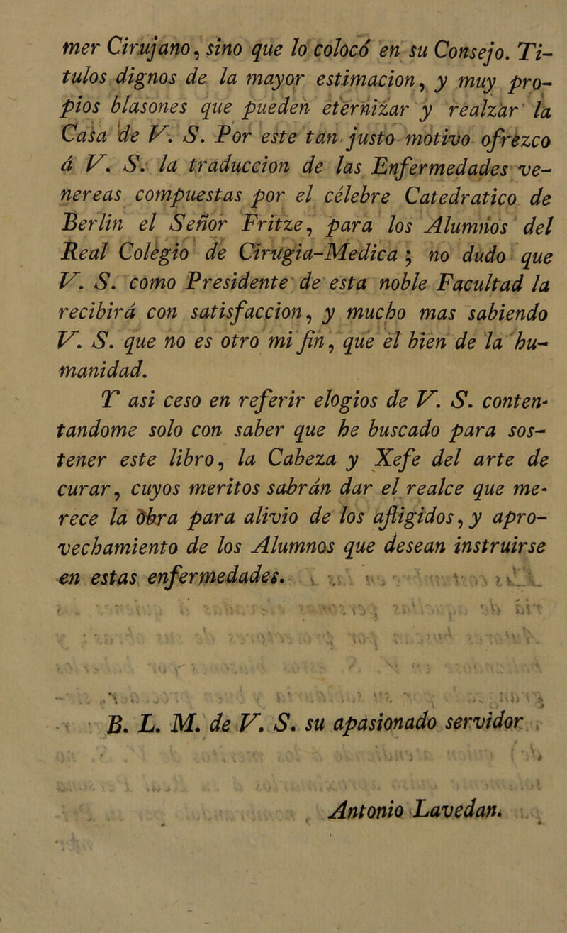 mer Cirujano^ sino que ¡o colocó en su Consejo. Tí- tulos dignos de la mayor estimación., y muy pro- pios blasones que pueden eternizar y realzar' la Casa deV.S. Por este tan. justo-motivo ofrezco á V. Se la traducción de las Enfermedades ve- néreas compuestas por el célebre Catedrático de Berlín el Señor Fritze.. para los Alumnos' del Real Colegio de Cirugia-Medica ; no dudo que V. S. como Presidente' de esta noble Facultad la recibirá con satisfacción., y mucho mas sabiendo V. S. que no es otro mi fn \, qué él bien de 'la hu- manidad. T asi ceso en referir elogios de V. S. conten^ tandome solo con saber que he buscado para sos- tener este libro., la Cabeza y Xefe del arte de curar, cuyos méritos sabrán dar ej realce que me- rece la libra para alivio de los afligidos, y apro- vechamiento de los Alumnos que desean instruirse en estas, enfermedades, v \v^ , • v ,, ‘ ‘ ■ V/ ' B. L. M. de V. S. su apasionado servidor . / Antonio Lavedan. , ' - ■ ♦ á.