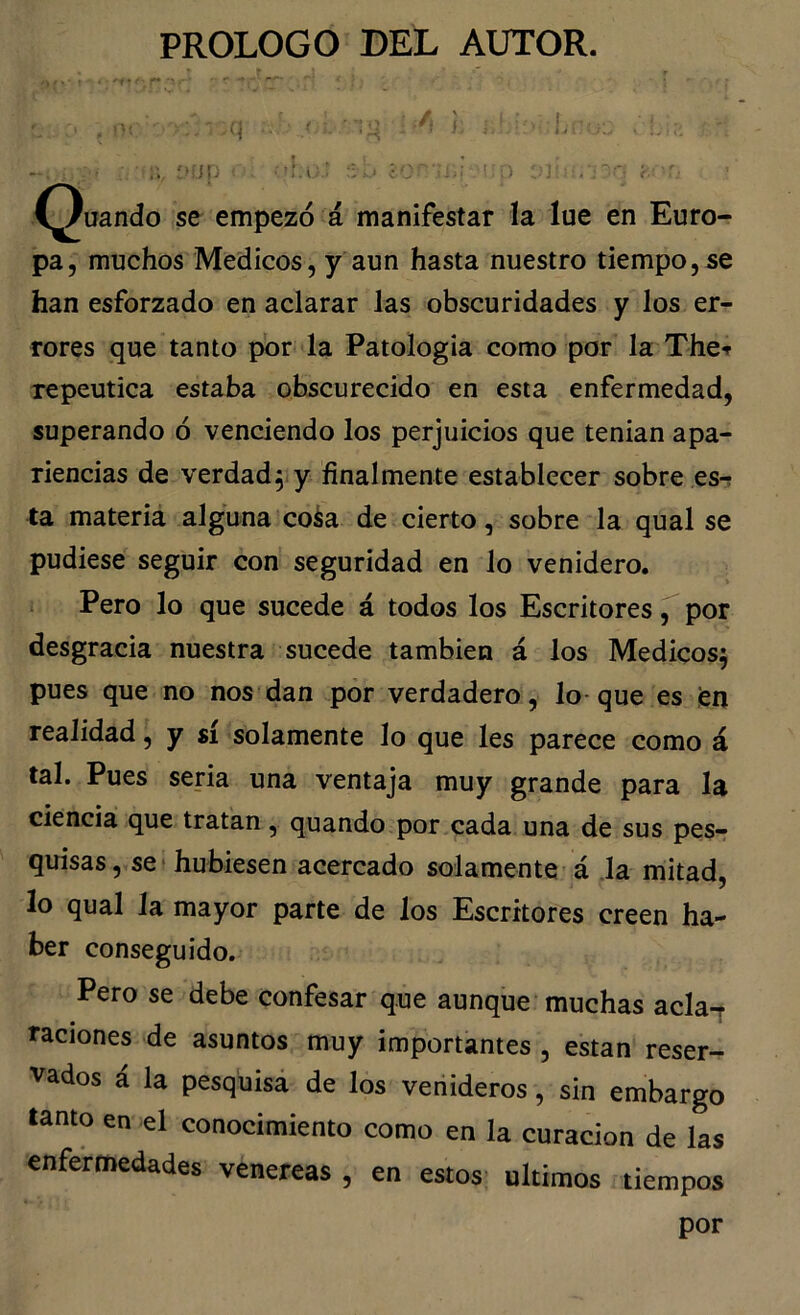 ...'^ jp '’.i: ^ ■ í^uando se empezó á manifestar la lue en Euro- pa, muchos Médicos, y aun hasta nuestro tiempo, se han esforzado en aclarar las obscuridades y los er- rores que tanto por la Patología como por la Ther repeutica estaba obscurecido en esta enfermedad, superando ó venciendo los perjuicios que tenían apa- riencias de verdad5 y finalmente establecer sobre esr ta materia alguna coia de cierto, sobre la qual se pudiese seguir con seguridad en lo venidero. Pero lo que sucede á todos los Escritores ^ por desgracia nuestra sucede también á los Médicos^ pues que no nos dan por verdadero, lo-que es fen realidad, y sí solamente lo que les parece como á tal. Pues seria una ventaja muy grande para la ciencia que tratan, quando por cada una de sus pesr quisas, set hubiesen acercado solamente á la mitad, lo qual la mayor parte de los Escritores creen ha- ber conseguido. Pero se debe confesar que aunque muchas acla-r raciones de asuntos muy importantes , están reser- vados á la pesquisá de los venideros, sin embargo tanto en el conocimiento como en la curación de las enfermedades venereas , en estos últimos tiempos por