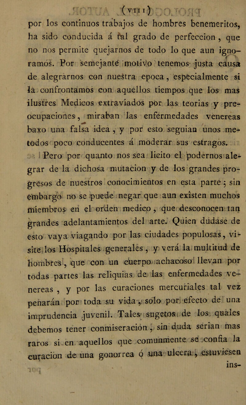 (vTii) T y,:r por los continuos trabajos de hombres beneméritos, ha sido conducida á ^al grado de perfección , que no nos permite quejarnos de todo lo que aun igno- ramos. Por semejante motivoUenemos-justa causa de alegrarnos con nuestra época, especialmente si lá confrontamos con aquellos tiempos que los mas ilustres Médicos extraviados por las teorías y pre- ocupaciones, miraban las enfermedades venereas baxo una falsa idea , y por esto seguian irnos mé- todos poco conducentes á moderar sus estragos. . i Pero por quanto nos sea'licito el podernosiale- grar de la dichosa mutación y de los'grandes pro- gresos de nuestros conocimientos en esta parte 5 sin embargo; no se puede.negar que aun existen muchos miembros en el orden medico, que desconocen;tan grandes adelantamientos del arte. Quien dudase de esto vaya viagando por las ciudades populosas, vi- sitejlos Hospitales, generales , y verá la. multitud de hombresl,-que con un cherpo. -achacoso i llevan por todas partes las reliquias de las enfermedades ve- nereas , y por las curaciones mercuriales tal vez penarán por toda su vida-,j solo porrefecto de una imprudencia .juvenil. Tates’ sugetos. de los. quáles debemos tener conmiseración, sin duda serian mas raros si en>'aquellos que comunmente se .confia la