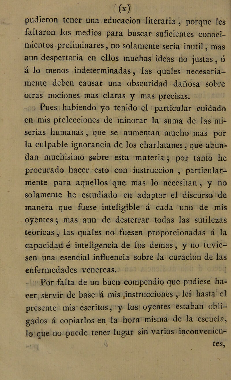 ■(x) pudieron tener una educación literaria , porque les faltaron los medios para buscar suficientes conoci- mientos preliminares, no solamente seria inútil, mas aun despertarla en ellos muchas ideas no justas, ó á lo menos indeterminadas, las quales necesaria- mente deben causar una obscuridad dañosa sobre otras nociones mas claras y mas precisas. Pues habiendo yo tenido el particular cuidado en mis prelecciones de minorar la suma de las mi- serias humanas, que se aumentan mucho mas por la culpable ignorancia de los charlatanes , que abun- dan muchísimo §©bre esta materia ^ por tanto he procurado hacer esto con instrucción , particular- mente para aquellos que mas lo necesitan , y no solamente he estudiado en adaptar el discurso de manera que fuese inteligible á cada uno de mis oyentes ^ mas aun de desterrar todas las sutilezas teóricas, las quales no fuesen proporcionadas á la capacidad é inteligencia de los demas, y no tuvie- sen una esencial influencia sobre la curación de las enfermedades venereas. - ' Por falta de un buen compendio que pudiese ha- cer servir de base á mis ,instrucciones , leí hast^ el presente mis escritos, y los oyentes estaban obli- gados á copiarlos en la hora misma de la escuela, lo que no puede tener lugar sin varios inconvenien- tes, ■X