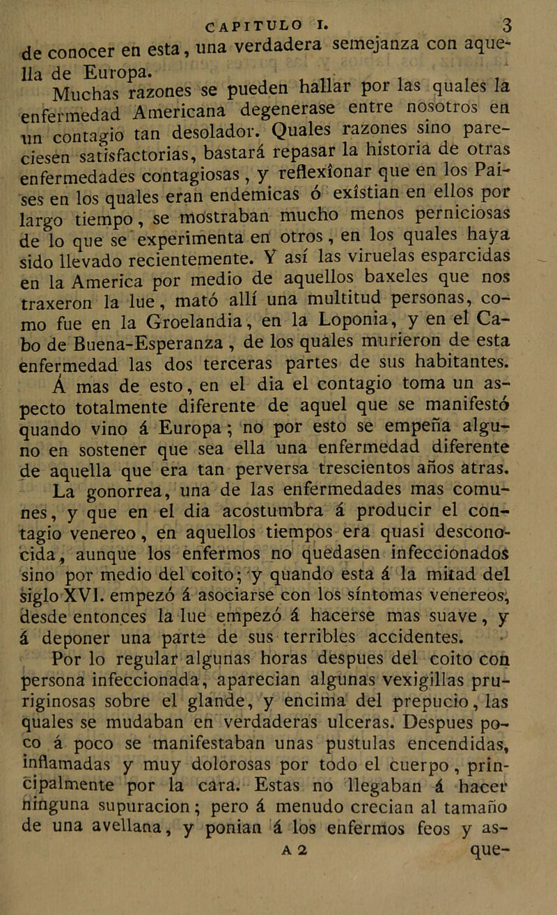 de conocer en esta, una verdadera semejanza con aque- lla de Europa. , . n i ,7 Muchas razones se pueden hallar por las quales la enfermedad Americana degenerase entre nosotros en un contagio tan desolador. Quales razones sino pare- ciesen satisfactorias, bastará repasar la historia de otras enfermedades contagiosas , y reflexionar que en los Pai- ses en los quales eran endémicas ó exístian en ellos por largo tiempo, se mostraban mucho menos perniciosas de lo que se experimenta en otros, en los quales haya sido llevado recientemente. Y asi las viruelas esparcidas en la America por medio de aquellos baxeles que nos traxeron la lúe, mató allí una multitud personas, co^ mo fue en la Groelandia, en la Loponia, y en el Ca- bo de Buena-Esperanza , de los quales murieron de esta enfermedad las dos terceras partes de sus habitantes. A mas de esto, en el dia el contagio toma un as- pecto totalmente diferente de aquel que se manifestó quando vino á Europa; no por esto se empeña algu- no en sostener que sea ella una enfermedad diferente de aquella que era tan perversa trescientos años atras. La gonorrea, una de las enfermedades mas comu- nes, y que en el dia acostumbra á producir el con- tagio venereo, en aquellos tiempos era quasi descono- cida, aunque los enfermos no quedasen infeccionados sino por medio del coito; y quando esta á la mitad del siglo XVI. empezó á asociarse con los síntomas venereos; desde entonces la lúe empezó á hacerse mas suave, y á deponer una parte de sus terribles accidentes. Por lo regular algunas horas después del coito con persona infeccionada, aparecian algunas vexigillas pru- riginosas sobre el glande, y encima del prepucio, las quales se mudaban en verdaderas ulceras. Después po- co á poco se manifestaban unas pústulas encendidas, inflamadas y muy dolorosas por todo el cuerpo, prin- cipalmente por la cara. Estas no llegaban á hacer ninguna supuración; pero á menudo crecian al tamaño de una avellana, y ponian á los enfermos feos y as- A 2 que-