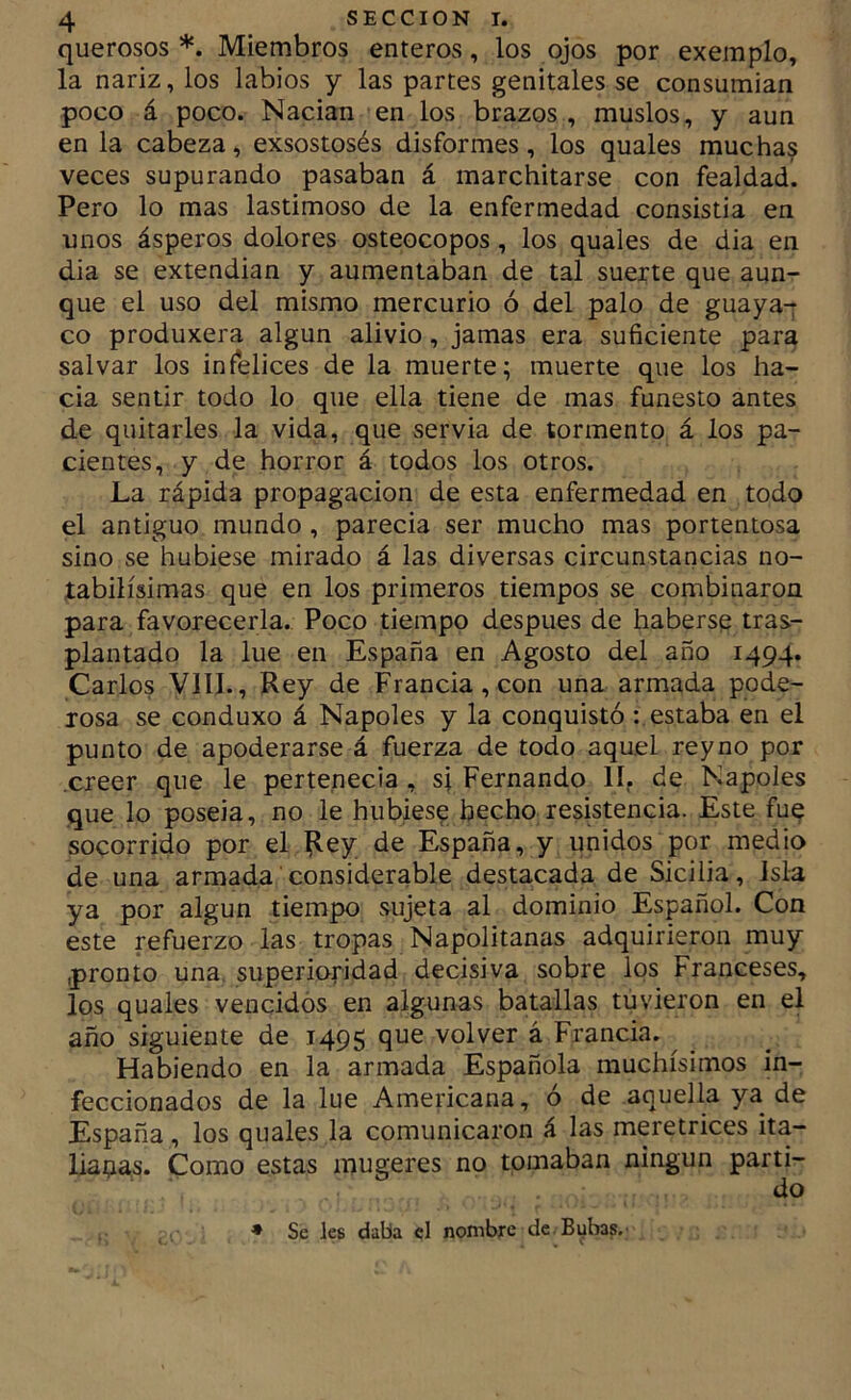 querosos *. Miembros enteros, los ojos por exemplo, la nariz, ios labios y las partes genitales se consumían poco á poco. Nadan en los brazos , muslos, y aun en la cabeza, exsostosés disformes, los quales muchas veces supurando pasaban á marchitarse con fealdad. Pero lo mas lastimoso de la enfermedad consistía en unos ásperos dolores osteocopos, los quales de dia en dia se extendían y aumentaban de tal suerte que aun- que el uso del mismo mercurio ó del palo de guaya^ co produxera algún alivio, jamas era suficiente para salvar los infelices de la muerte; muerte que los ha- cia sentir todo lo que ella tiene de mas funesto antes de quitarles la vida, que servia de tormento á los pa- cientes, y de horror á todos los otros. La rápida propagación de esta enfermedad en todo el antiguo mundo , parecía ser mucho mas portentosa sino se hubiese mirado á las diversas circunstancias no- tabilísimas que en los primeros tiempos se combinaron para favorecerla. Poco tiempo después de haberse tras- plantado la lúe en España en Agosto del año 1494. Carlos VIII., Rey de Francia, con una armada pode- rosa se conduxo á Ñapóles y la conquistó : estaba en el punto de apoderarse á fuerza de todo aquel reyno por creer que le pertenecía , si Fernando II, de Ñapóles que lo poseía, no le hubiese hecho resistencia. Este fue socorrido por el |ley de España, y unidos por medio de una armada considerable destacada de Sicilia, Isla ya por algún tiempo sujeta al dominio Español. Con este refuerzo las tropas Napolitanas adquirieron muy pronto una. superioridad decisiva sobre los Franceses, los quales vencidos en algunas batallas tuvieron en el año siguiente de 1495 que volver á Francia. Habiendo en la armada Española muchísimos in- feccionados de la lúe Americana, ó de aquella ya de España , los quales la comunicaron á las meretrices ita- liaaas. Como estas mugeres no tomaban ningún partí-