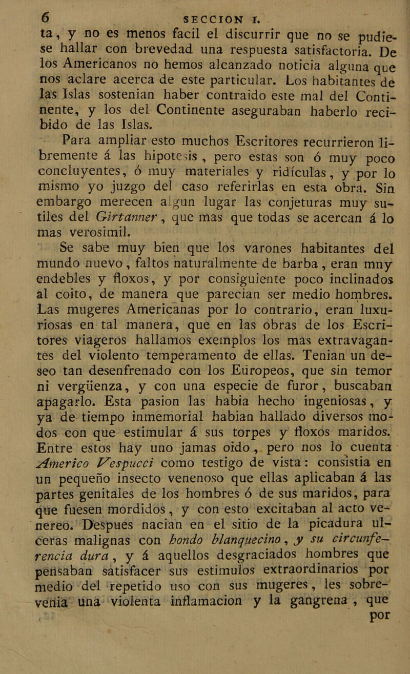 ta, y no es menos fácil el discurrir que no se pudie- se hallar con brevedad una respuesta satisfactoria. De los Americanos no hemos alcanzado noticia alguna que nos aclare acerca de este particular. Los habitantes de las Islas sostenían haber contraido este mal del Conti- nente, y los del Continente aseguraban haberlo reci- bido de las Islas. Para ampliar esto muchos Escritores recurrieron li- bremente á las hipótesis , pero estas son ó muy poco concluyentes, ó muy materiales y ridiculas, y por lo mismo yo juzgo del caso referirlas en esta obra. Sin embargo merecen algún lugar las conjeturas muy su- tiles del Girtanner, que mas que todas se acercan á lo mas verosimil. Se sabe muy bien que los varones habitantes del mundo nuevo, faltos naturalmente de barba, eran mny endebles y floxos, y por consiguiente poco inclinados al coito, de manera que parecian ser medio hornbres. Las mugeres Americanas por lo contrario, eran luxu- riosas en tal manera, que en las obras de los Escri- tores viageros hallamos exemplos los mas extravagan- tes del violento temperamento de ellas. Tenian un de- seo tan desenfrenado con los Europeos, que sin temor ni vergüenza, y con una especie de furor, buscaban apagarlo. Esta pasión las habla hecho ingeniosas, y ya de tiempo inmemorial habían hallado diversos mo- dos con que estimular á sus torpes y floxos maridos. Entre estos hay uno jamas oido, pero nos lo cuenta Americo Vespucci como testigo de vista: consistía en un pequeño insecto venenoso que ellas aplicaban á las partes genitales de los hombres ó de sus maridos, para que fuesen mordidos, y con esto excitaban al acto ve- néreo. Después nacían en el sitio de la picadura ul- ceras malignas con hondo blanquecino ^ y su circunfe- rencia dura, y á aquellos desgraciados hombres que pensaban satisfacer sus estímulos extraordinarios por medio del repetido uso con sus mugeres, les sobre- venía una violenta inflamación y la gangrena , que por