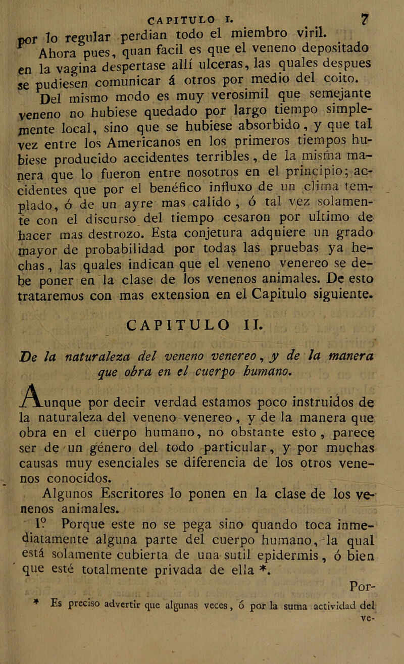 por lo regular perdían todo el miembro viril. ^ Ahora pues, quan fácil es que el veneno depositado en la vagina despertase allí ulceras, las quales después se pudiesen comunicar á otros por medio del coito. Del mismo modo es muy verosimil que semejante veneno no hubiese quedado por largo tiempo simple- mente local, sino que se hubiese absorbido , y que tal vez entre los Americanos en los primeios tiempos hu- biese producido accidentes terribles, de la misma ma- nera que lo fueron entre nosotros en el principio; ac- cidentes que por el benéfico influxo de un clima tem- plado, ó de un ay re mas calido , ó tal yez solamen- te con el discurso del tiempo cesaron por ultimo de hacer mas destrozo. Esta conjetura adquiere un grado mayor de probabilidad por todas las pruebas ya he- chas , las quales indican que el veneno venereo se de- be poner en la clase de los venenos animales. De esto trataremos con mas extensión en el Capitulo siguiente. CAPITULO II. De la naturaleza del veneno venereo ^ y de la manera que obra en el cuerpo humano, j^unque por decir verdad estamos poco instruidos de la naturaleza del veneno venereo, y de la manera que obra en el cuerpo humano, no obstante esto, parece ser denm género del todo particular, y por muchas causas muy esenciales se diferencia de los otros vene- nos conocidos. Algunos Escritores lo ponen en la clase de los ve- nenos animales. 1? Porque este no se pega sino quando toca inme- diatamente alguna parte del cuerpo humano, la qual está solamente cubierta de una sutil epidermis, ó bien que esté totalmente privada de ella ♦. Por- ♦ Es preciso advertir que algunas veces, ó por la suma actividad del ve-