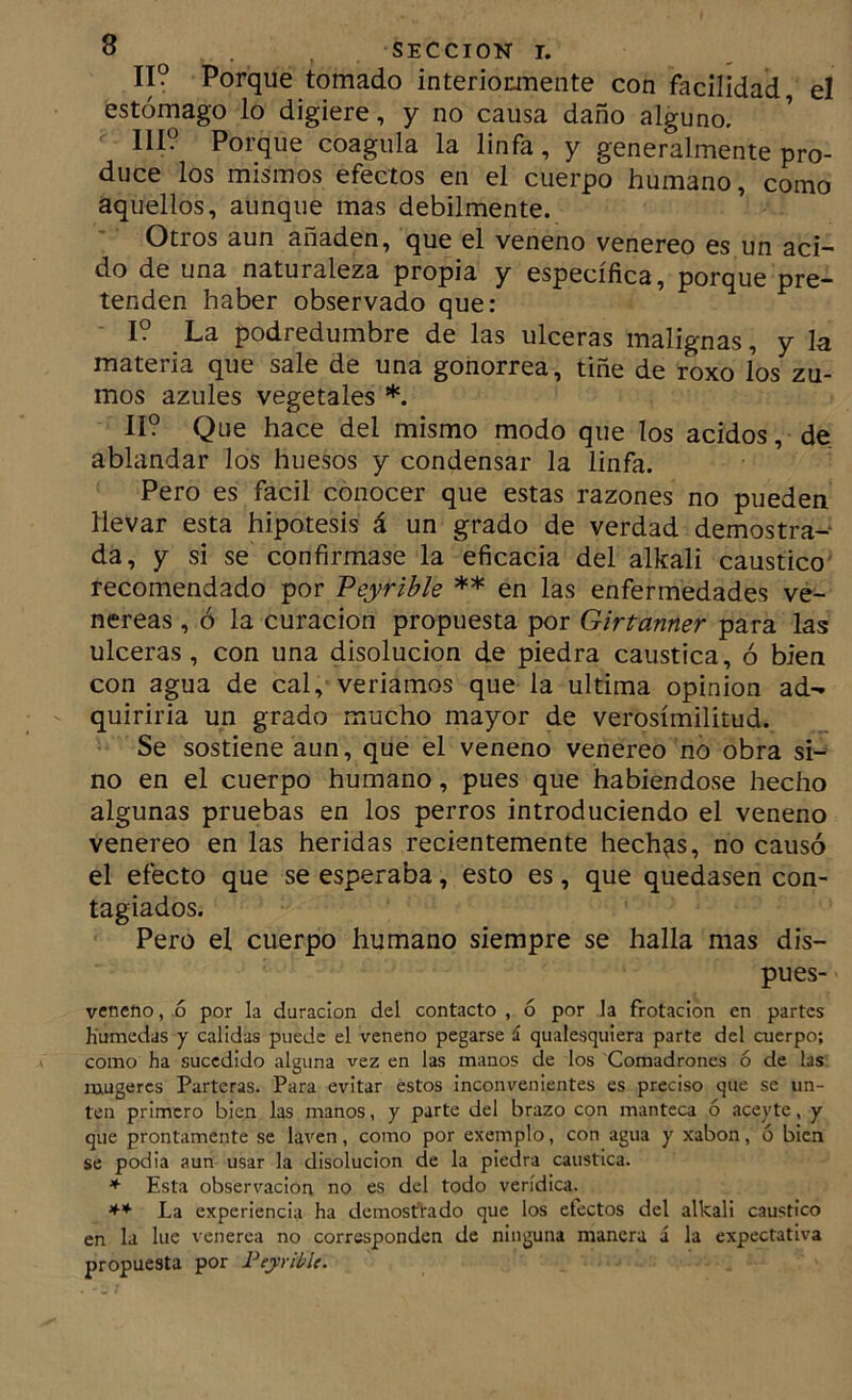 II? Porque tomado interiomiente con facilidad el estómago lo digiere, y no causa daño alguno, 111? Porque coagula la linfa, y generalmente pro- duce los mismos efectos en el cuerpo humano, como aquellos, aunque mas débilmente. Otros aun añaden, que el veneno venereo es un aci- do de una naturaleza propia y específica, porque pre- tenden haber observado que: I? La podredumbre de las ulceras malignas, y la materia que sale de una gonorrea, tiñe de roxo los zu- mos azules vegetales *. II? Que hace del mismo modo que los ácidos, de ablandar los huesos y condensar la linfa. Pero es fácil conocer que estas razones no pueden llevar esta hipótesis á un grado de verdad demostra-* da, y si se confirmase la eficacia del alkali caustico' recomendado por Veyrible ** en las enfermedades ve- néreas , ó la curación propuesta por Girtanner para las ulceras, con una disolución de piedra caustica, ó bien con agua de cal, veriamos que la ultima opinión ad- quiriria un grado mucho mayor de verosimilitud. Se sostiene aun, que el veneno venereo no obra si- no en el cuerpo humano, pues que habiéndose hecho algunas pruebas en los perros introduciendo el veneno venereo en las heridas recientemente hechas, no causó el efecto que se esperaba, esto es, que quedasen con- tagiados. Pero el cuerpo humano siempre se halla mas dis- pues- venefto, ó por la duración del contacto , ó por la frotación en partes Hunaedas y calidas puede el veneno pegarse á qualesquiera parte del cuerpo; como ha sucedido alguna vez en las manos de los Comadrones ó de las mugercs Parteras. Para evitar estos inconvenientes es preciso que se un- ten primero bien las manos, y parte del brazo con manteca ó aceyte, y que prontamente se laven, como por exemplo, con agua y xabon, ó bien se podia aun usar la disolución de la piedra caustica. * Esta observación no es del todo verídica. ** La experiencia ha demostrado que los efectos del alkali caustico en la lúe venerea no corresponden de ninguna manera á la expectativa propuesta por Peyribk.