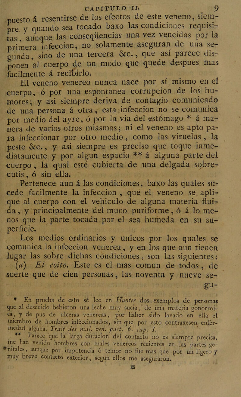 puesto á resentirse de los efectos de este veneno, sieni' pre y quando sea tocado baxo las condiciones requisi- tas , aunque las conseqüencias una vez vencidas por la primera infección, no solamente aseguran de una se- gunda , sino de una tercera &c., que así parece dis- ponen al cuerpo de un modo que quede después mas fácilmente á recibirlo. El veneno venereo nunca nace por sí mismo en el cuerpo, ó por una espontanea corrupción de los hu- mores; y asi siempre deriva de contagio comunicado de una persona á otra, esta infección no se comunica por medio del ayre, ó por la via del estómago * á ma- nera de varios otros miasmas; ni el veneno es apto pa- ra infeccionar por otro medio, como las viruelas , la peste &c., y asi siempre es preciso que toque inme- diatamente y por algún espacio ** á alguna parte del cuerpo, la qual esté cubierta de una delgada sobre- cutis , ó sin ella. Pertenece aun á las condiciones, baxo las quales su- cede fácilmente la infección , que el veneno se apli- que al cuerpo con el vehículo de alguna materia flui- da , y principalmente del muco puriforme, ó á lo me- nos que la parte tocada por el sea húmeda en su su- perficie. Los medios ordinarios y únicos por los quales se comunica la infección venerea, y en los que aun tienen lugar las sobre dichas condiciones , son las siguientes: (¿?) El coito. Este es el mas común de todos, de suerte que de cien personas, las noventa y nueve se- gu- * En prueba de esto sé lee en Hunter dos exemplos de personas que al descuido bebieron una leche muy sucia, de una materia gonorroi- ca , y de pus de ulceras venéreas, por haber sido lavado en ella el miembro de hombres-infeccionados, sin que por esto contraxesen enfer- medad alguna. Trait des mal. ven. part. 6. cap. I. Parece que la larga duración del contacto no es siempre precisa, me han venido hombres con males venereos recientes en las partes ge- ®nitales, aunque por impotencia ó temor no fue mas que pof un ligero y muy breve contacto exterior, según ellos me asegurarou.