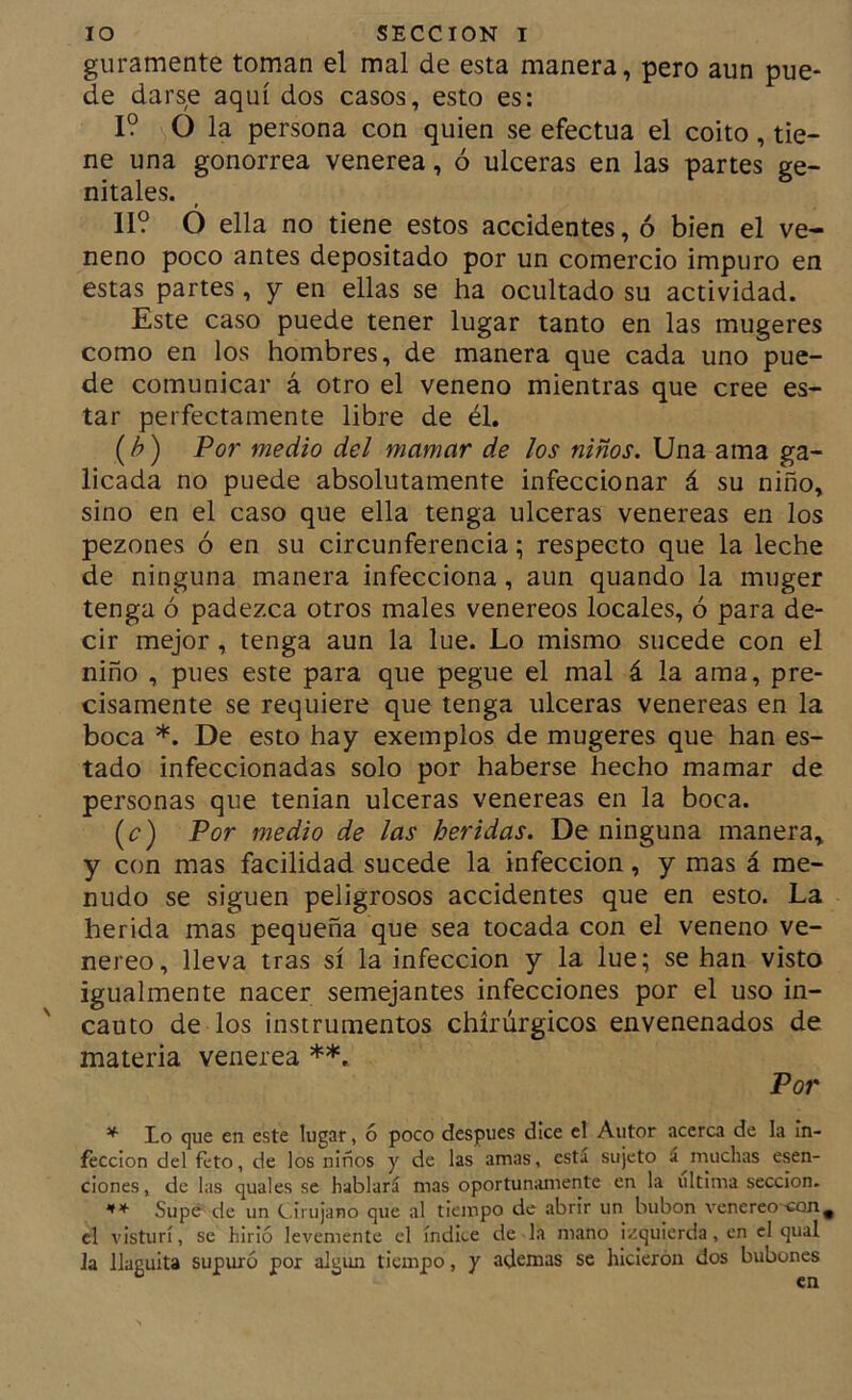 guramente toman el mal de esta manera, pero aun pue- de darse aquí dos casos, esto es: I? O la persona con quien se efectúa el coito, tie- ne una gonorrea venerea, ó ulceras en las partes ge- nitales. II? O ella no tiene estos accidentes, ó bien el ve- neno poco antes depositado por un comercio impuro en estas partes, y en ellas se ha ocultado su actividad. Este caso puede tener lugar tanto en las mugares como en los hombres, de manera que cada uno pue- de comunicar á otro el veneno mientras que cree es- tar perfectamente libre de él. (h) Por medio del mamar de los niños. Una ama ga- licada no puede absolutamente infeccionar á su niño, sino en el caso que ella tenga ulceras venereas en los pezones ó en su circunferencia; respecto que la leche de ninguna manera infecciona, aun quando la muger tenga ó padezca otros males venereos locales, ó para de- cir mejor, tenga aun la lúe. Lo mismo sucede con el niño , pues este para que pegue el mal á la ama, pre- cisamente se requiere que tenga ulceras venereas en la boca *. De esto hay exemplos de mugeres que han es- tado infeccionadas solo por haberse hecho mamar de personas que tenian ulceras venereas en la boca. [c) Por medio de las heridas. De ninguna manera, y con mas facilidad sucede la infección, y mas á me- nudo se siguen peligrosos accidentes que en esto. La herida mas pequeña que sea tocada con el veneno ve- néreo, lleva tras sí la infección y la lúe; se han visto igualmente nacer semejantes infecciones por el uso in- cauto de los instrumentos chirúrgicos envenenados de materia venerea **. Por lo que en este lugar, 6 poco después dice el Autor acerca de la in- fección del feto, de los niños y de las amas, está sujeto á muchas esen- ciones, de las quales se hablará mas oportunamente en la ultima sección. Supó de un e.irujano que al tiempo de abrir un bubón venereo -con^ el visturí, se hirió levemente el índice de la mano izquierda, en el qual la llaguita supuró por algún tiempo, y ademas se hicieron dos bubones en