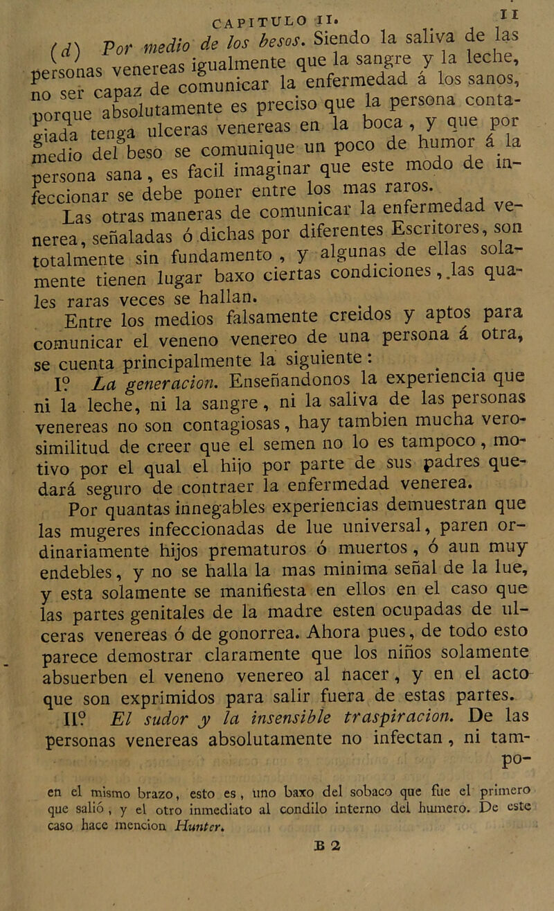 (d) Por medio de los besos. Siendo la saliva de las r;s /1 '.r.'£ porque aLlutamente es preciso que la persona conta- e“ada tenga ulceras venéreas en la boca y que por So defbeso se comunique un poco de bumor^^ Sona sana, es fácil imaginar que este modo de m- feccionar se debe poner entre los mas raros. Las otras maneras de comunicar la enfermedad ve- neren, señaladas ó dichas por diferentes Escritores, son totalmente sin fundamento , y algunas de ellas sola- mente tienen lugar baxo ciertas condiciones, .las qua- les raras veces se hallan. ^ Entre los medios falsamente creídos y aptos para comunicar el veneno venereo de una persona á otra, se cuenta principalmente la siguiente: I? La genevucion. Enseñándonos la experiencia que ni la leche, ni la sangre, ni la saliva de las personas venereas no son contagiosas, hay también mucha vero- similitud de creer que el semen no lo es tampoco, mo- tivo por el qual el hijo por parte de sus padres que- dará seguro de contraer la enfermedad venerea. Por quantas innegables experiencias demuestran que las mugeres infeccionadas de lúe universal paren or- dinariamente hijos prematuros ó muertos, o aun muy endebles, y no se halla la mas minima señal de la lúe, y esta solamente se manifiesta en ellos en el caso que las partes genitales de la madre esten ocupadas de ul- ceras venereas ó de gonorrea. Ahora pues, de todo esto parece demostrar claramente que los niños solamente absuerben el veneno venereo al nacer, y en el acto que son exprimidos para salir fuera de estas partes. II? El sudor y la insensible traspiración. De las personas venereas absolutamente no infectan, ni tam- po- en el mismo brazo, esto es, uno baxo del sobaco que fue el primero que salió , y el otro inmediato al cóndilo interno del humero. De este caso hace mención Huntcr. B 2