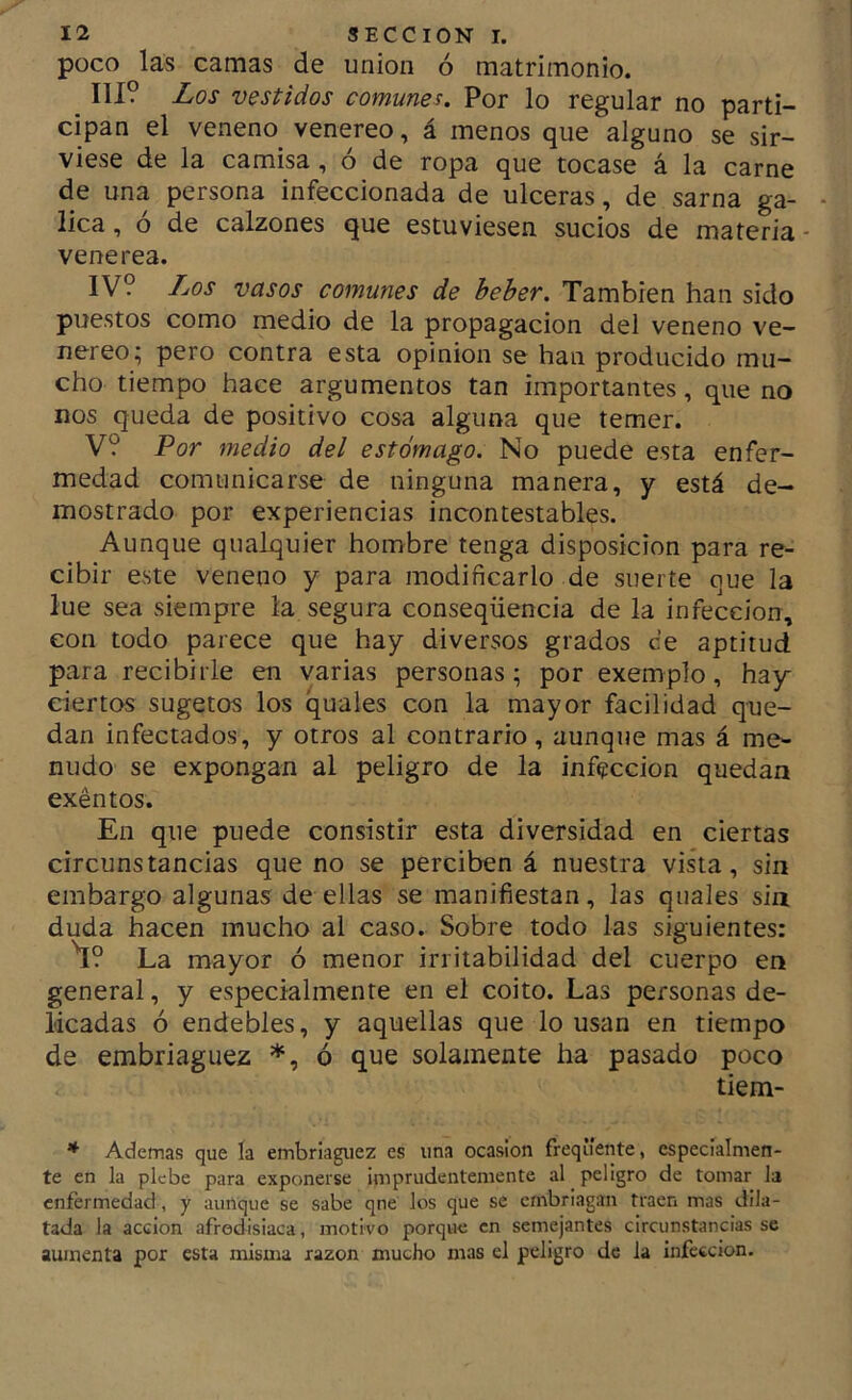 poco las camas de unión ó matrimonio. III? Los vestidos comunes. Por lo regular no parti- cipan el veneno venereo, á menos que alguno se sir- viese de la camisa , ó de ropa que tocase á la carne de una persona infeccionada de ulceras, de sarna ga- - lica, ó de calzones que estuviesen sucios de materia - venerea. IV? Los vasos comunes de heher. También han sido puestos como medio de la propagación del veneno ve- nereo; pero contra esta opinión se han producido mu- cho tiempo hace argumentos tan importantes, que no nos queda de positivo cosa alguna que temer. V? Por medio del estómago. No puede esta enfer- medad comunicarse de ninguna manera, y está de- mostrado por experiencias incontestables. Aunque qualquier hombre tenga disposición para re- cibir este veneno y para modificarlo de suerte que la lúe sea siempre la segura conseqüencia de la infección, con todo parece que hay diversos grados ce aptitud para recibirle en varias personas; por exemplo, hay ciertos sugetos los quales con la mayor facilidad que- dan infectados, y otros al contrario, aunque mas á me- nudo se expongan al peligro de la infección quedan exéntos. En que puede consistir esta diversidad en ciertas circunstancias que no se perciben á nuestra vista, sin embargo algunas de ellas se manifiestan, las quales sin duda hacen mucho al caso. Sobre todo las siguientes: ^? La mayor ó menor irritabilidad del cuerpo en general, y especialmente en el coito. Las personas de- licadas ó endebles, y aquellas que lo usan en tiempo de embriaguez *, ó que solamente ha pasado poco tiem- * Ademas que ía embriaguez es una ocasión freqüente, especialmen- te en la plebe para exponerse imprudentemente al peligro de tomar la enfermedad, y aunque se sabe qne los que se embriagan traen mas dila- tada la acción afrodisiaca, motivo porque en semejantes circunstancias se aumenta por esta misma razón mucho mas el peligro de la infección.