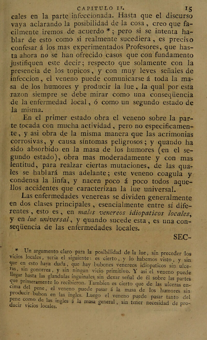cales en la parte infeccionada. Hasta que el discurso vaya aclarando la posibilidad de la cosa , creo que fá- cilmente ¡remos de acuerdo *; pero si se intenta ha- blar de esto como si realmente sucediera, es preciso confesar á los mas experimentados Profesores, que has- ta ahora no se han ofrecido casos que con fundamento justifiquen este decir; respecto que solamente con la presencia de los tópicos, y con muy leves señales de infección, el veneno puede comunicarse á toda la ma- sa de los humores y producir la lúe, la qual por esta razón siempre se debe mirar como una conseqüencia de la enfermedad local, ó como un segundo estado de la misma. En el primer estado obra el veneno sobre la par- te tocada con mucha actividad, pero no especificamen- te, y asi obra de la misma manera que las acrimonias corrosivas, y causa síntomas peligrosos; y quando ha sido absorbido en la masa de los humores (en el se- gundo estado), obra mas moderadamente y con mas lentitud, para realzar ciertas mutaciones, de las qua- les se hablará mas adelante; este veneno coagula y condensa la linfa, y nacen poco á poco todos aque- llos accidentes que caracterizan la lúe universal. Las enfermedades venereas se dividen generalmente en dos clases principales , esencialmente entre sí dife- rentes , esto es , en males venereos idiopaticos locales^ y en lue^ universal^ y quando sucede esta, es una con- seqüencia de las enfermedades locales. SEC- . . argumento claro para la posibilidad de la lúe, sin preceder los VICIOS locales, seria el siguiente; es cierto , y lo habernos visto , y sin que en esto haya duda , que hay bubones venereos idiopaticos sin ulce- ras, sm gonorrea, y sin ningún vicio primitivo. Y asi el veneno puede Tiegar hasta las glándulas inguinales sin dexar señal de él sobre las partes que primeramente lo recibieron. También es cierto que de las ulceras en- orolcir pasar á la masa de los humores sin pene como“u°l '‘f Lir vicios ioi® ' '«¡dad de pro-