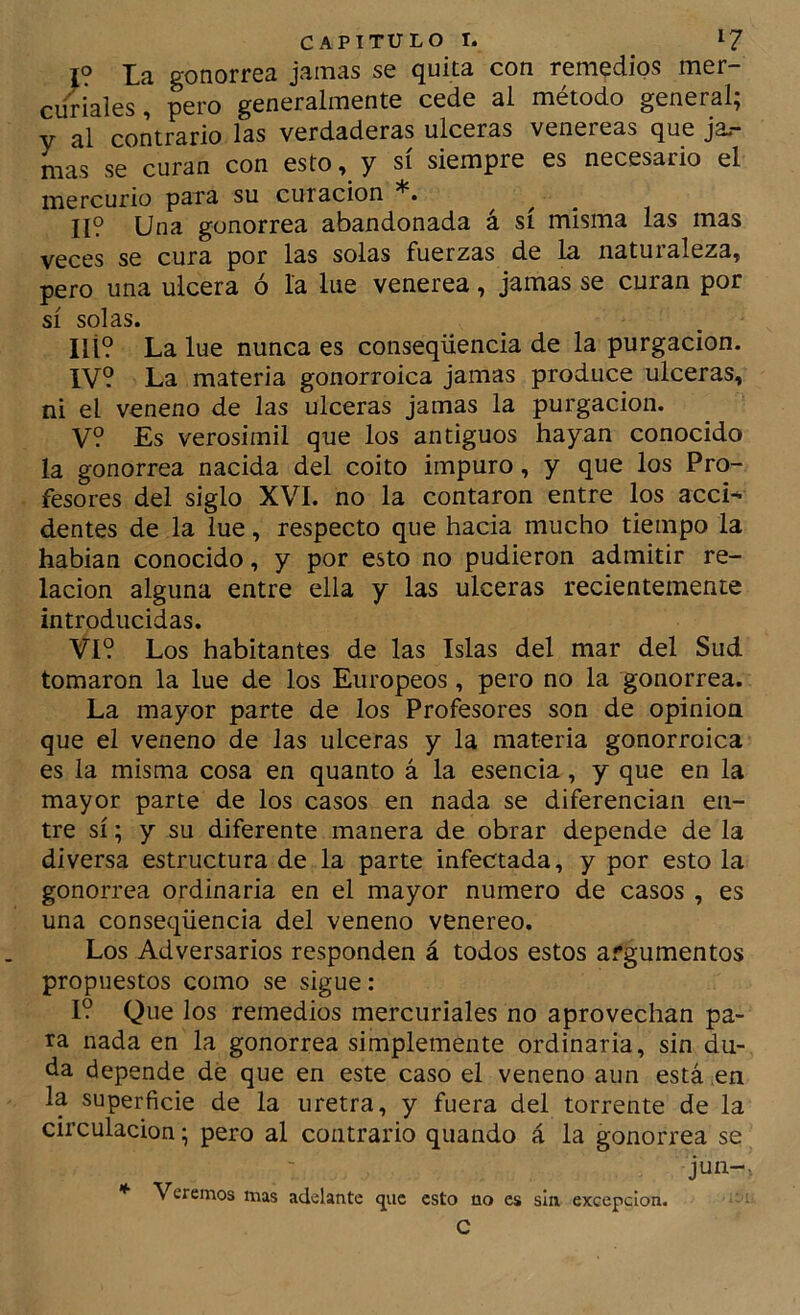 I? La gonorrea jamas se quita con remedios mer- curiales, pero generalmente cede ai método general; y al contrario las verdaderas ulceras venereas que jal- mas se curan con esto, y sí siempre es necesario el mercurio para su curación ^ ^ II? Una gonorrea abandonada á sí misma las mas veces se cura por las solas fuerzas de la naturaleza, pero una ulcera ó la lúe venerea, jamas se curan por sí solas. Ilí? La lúe nunca es conseqüencia de la purgación. IV? La materia gonorroica jamas produce ulceras, ni el veneno de las ulceras jamas la purgación. V? Es verosimil que los antiguos hayan conocido la gonorrea nacida del coito impuro, y que los Pro- fesores del siglo XVI. no la contaron entre los acci- dentes de la lúe, respecto que hacia mucho tiempo la hablan conocido, y por esto no pudieron admitir re- lación alguna entre ella y las ulceras recientemente introducidas. VI? Los habitantes de las Islas del mar del Sud tomaron la lúe de los Europeos, pero no la gonorrea. La mayor parte de los Profesores son de opinión que el veneno de las ulceras y la materia gonorroica es la misma cosa en quanto á la esencia, y que en la mayor parte de los casos en nada se diferencian en- tre sí; y su diferente manera de obrar depende de la diversa estructura de la parte infectada, y por esto la gonorrea ordinaria en el mayor numero de casos , es una conseqüencia del veneno venereo. Los Adversarios responden á todos estos argumentos propuestos como se sigue: I? Que los remedios mercuriales no aprovechan pa- ra nada en la gonorrea simplemente ordinaria, sin du- da depende dé que en este caso el veneno aun está ,en la superficie de la uretra, y fuera del torrente de la circulación; pero al contrario quando á la gonorrea se jun-. * Verernos mas adelante cjuc esto no es sin excepción. C