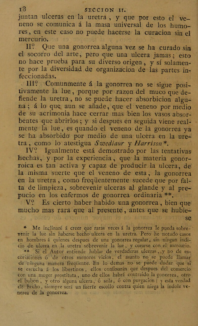 juntan ulceras en la uretra , y que por esto el ve- neno se comunica á la masa universal de los humo- res , en este caso no puede hacerse la curación sin el mercurio. II? Que una gonorrea alguna vez se ha curado sin el socorro del arte, pero que una ulcera jamas; esto no hace prueba para su diverso origen, y sí solamen- te por la diversidad de organización de las partes in- feccionadas. III? Comunmente á la gonorrea no se sigue posi- tivamente la lúe, porque por razón del. muco que de- fiende la uretra, no se puede hacer absorbicion algu- na ; á lo que aun se añade, que el veneno por medio de su acrimonia hace cerrar mas bien los vasos absor- bentes que abrirlos; y si después en seguida viene real- mente la lúe, es quando el veneno de la gonorrea ya se ha absorbida por medio de una ulcera en la ure- tra , como lo atestigua Swediaur y Harrison *. IV? Igualmente está demostrado por las tentativas hechas, y por la experiencia, que la materia gonor- roica es tan activa y capaz de producir la ulcera, de la misma suerte que el veneno de esta, la gonorrea en la uretra, como freqüentemente sucede que por fal- ta de limpieza, sobrevenir ulceras aj glande y al pre- pucio en los enfermos de gonorrea ordinaria **. V? Es cierto haber habido una gonorrea, bien que mucho mas rara que al presente, antes que se hubie- se * Me inclinaré á creer que raras veces á la gonorrea le pueda sobre- venir la lúe sin haberse hecho ulcera en la uretra. Pero he notado casos en hombres á quienes después de una gonorrea regular, sin ningún indi- cio de ulcera en la uretra sobrevenir la lúe , y curarse con el mercurio. Si el Autor entiende hablar de verdaderas ulceras,,y no de es- coriaciones ó de otros menores vicios, el asunto no se puede llamar de ninguna manera freqüente. En lo demas no se puede dudar que si se escucha á los libertinos , ellos confesarán que después del comercio con una muger prostituta, uno de ellos habrá coiilraido la gonorrea, otro el bubón , y otro alguna ulcera, ó sola, ó con purgación ; j esta verdad de' hecho, siempre será un tuerte escollo contra quien niega la índole ve- nérea de la gonorrea.