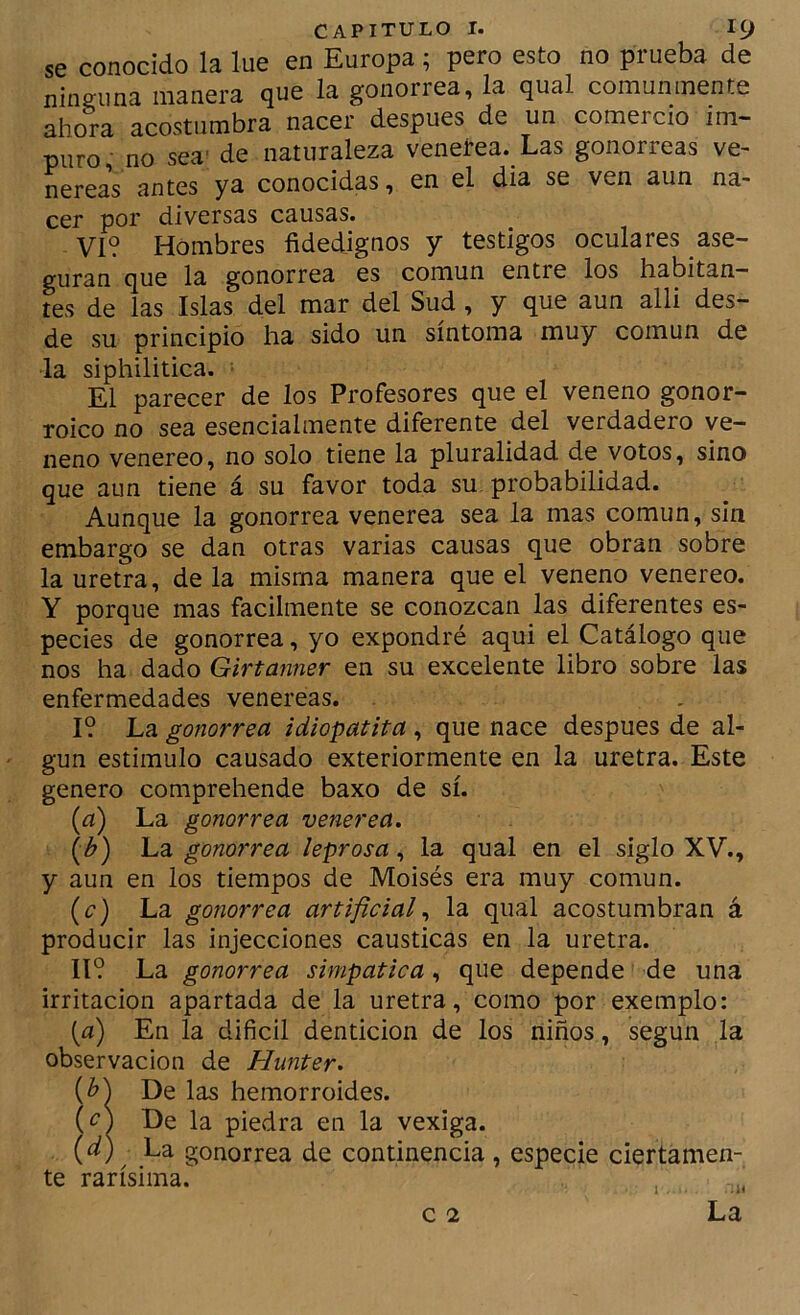se conocido la lúe en Europa; pero esto no prueba de ninguna manera que la gonorrea, la qual comunmente ahora acostumbra nacer después de un comercio im- puro no sea' de naturaleza venelrea. Las gonorreas ve- nereaV antes ya conocidas, en el dia se ven aun na- cer por diversas causas. VI? Hombres fidedignos y testigos oculares ase- guran que la gonorrea es común entre los habitan- tes de las Islas del mar del Sud, y que aun alli des- de su principio ha sido un síntoma muy común de la siphilitica. ■ El parecer de los Profesores que el veneno gonor- roico no sea esencialmente diferente del verdadero ve- neno venereo, no solo tiene la pluralidad de votos, sino que aun tiene á su favor toda su probabilidad. Aunque la gonorrea venerea sea la mas común, sin embargo se dan otras varias causas que obran sobre la uretra, de la misma manera que el veneno venereo. Y porque mas fácilmente se conozcan las diferentes es- pecies de gonorrea, yo expondré aqui el Catálogo que nos ha dado Girtanner en su excelente libro sobre las enfermedades venereas. I? La gonorrea idiopatita , que nace después de al- gún estimulo causado exteriormente en la uretra. Este genero comprehende baxo de sí. [a) La gonorrea venerea. (A) La gonorrea leprosa, la qual en el siglo XV., y aun en los tiempos de Moisés era muy común. (c) La gonorrea artificial., la qual acostumbran á producir las injecciones causticas en la uretra. 11? La gonorrea simpática, que depende de una irritación apartada de la uretra, como por exemplo: (a) En la difícil dentición de los niños, según la observación de Hunter. De las hemorroides. De la piedra en la vexiga. (í¿) La gonorrea de continencia, especie ciertamen- te rarísima. , „ c 2 La