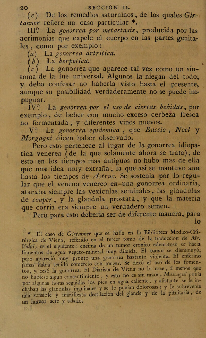 (e) De los remedios saturninos, de los quales Gir~ tanner refiere un caso particular Ilí? La gonorrea por metástasis^ producida por las acrimonias que expele el cuerpo en las partes genita- les , como por exemplo: (¿i) La gonorrea artrítica. fb) La herpetica. (<;') La gonorrea que aparece tal vez como un sín- toma de la lúe universal. Algunos la niegan del todo, y debo confesar no haberla visto hasta el presente, aunque su posibilidad verdaderamente no se puede im- pugnar. IV? La gonorrea por el uso de ciertas bebidas., por exemplo, de beber con mucho exceso cerbeza fresca no fermentada , y diferentes vinos nuevos. V? La gonorrea epidémica , que Bassio , Noel y Morgagni dicen haber observado. Pero esto pertenece al lugar de la gonorrea idiopa- tica venerea (de la que solamente ahora se trata), de esto en los tiempos mas antiguos no hubo mas de ella que una idea muy extraña, la que asi se mantuvo aun hasta los tiempos de Astruc. 3e sostenía por lo regu- lar que el veneno venereo en-una gonorrea ordinaria, atacaba siempre las vexículas seminales, las glándulas de couper, y la glándula próstata, y que la materia que corría era siempre un verdadero semen. Pero para esto debería ser de diferente manera, para lo * El caso de Girtanner que se halla en la Biblioteca Medico-Chi- íurgica de Viefta, referido en el tercer tomo de la traducción de Air. Volpi, es el siguiente: encima de un tumor crónico edematoso se hacia fomentos de agua vegeto-mineral muy diluida. El tumor se disminuyo, pero apareció muy pronto una gonorrea bastante violenta. El enteimo jamas' líabia tenido comercio con muger. Se dexó el uso de los tomen- tos, y cesó la gonorrea. El Diarista de Viena no lo cree á menos que no hubiese algún consentimiento , y esto no es _sm r^izon. Mascagm poma por algunas horas seguidas los pies en agua caliente, y alistante se le iiy chaban las glándulas inguinales y se le ponían dolorosas ; y k sobrevema lúia sensible y manifiesta destilación dcl glande y de la pituitaria , c un hiu»oi acre y salado.