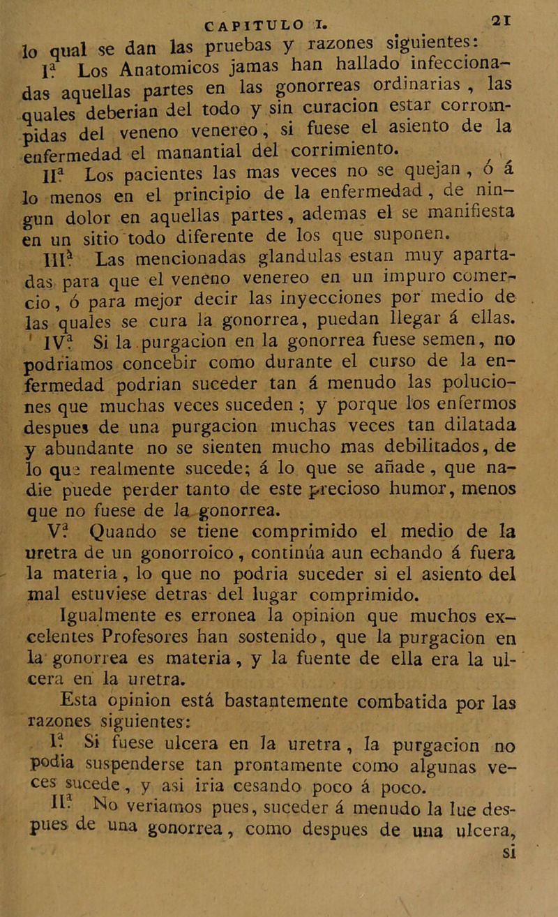 lo qual se dan las pruebas y razones siguientes: P Los Anatómicos jamas han hallado infecciona- das aquellas partes en las gonorreas ordinarias , las quales deberían del todo y sin curación estar corrom- pidas del veneno venereo, si fuese el asiento de la enfermedad el manantial del corrimiento. 11^ Los pacientes las mas veces no se quejan , o á lo menos en el principio de la enfermedad, de nin- gún dolor en aquellas partes, ademas el se manifiesta en un sitio todo diferente de los que suponen. 111^ Las mencionadas glándulas están muy aparta- das para que el veneno venereo en un impuro comer- cio , ó para mejor decir las inyecciones por medio de las qu^l^s gonorrea, puedan llegar á ellas. ' IVf Si la.purgación en la gonorrea fuese semen, no podríamos concebir como durante el curso de la en- fermedad podrían suceder tan á menudo las polucio- nes que muchas veces suceden ; y porque los enfermos después de una purgación muchas veces tan dilatada y abundante no se sienten mucho mas debilitados, de lo que realmente sucede; á lo que se añade, que na- die puede perder tanto de este precioso humor, menos que no fuese de Ja gonorrea. V? Quando se tiene comprimido el medio de la uretra de un gonorroico, continúa aun echando á fuera la materia, lo que no podría suceder si el asiento del mal estuviese detras del lugar comprimido. Igualmente es errónea la opinión que muchos ex- celentes Profesores han sostenido, que la purgación en la gonorrea es materia, y la fuente de ella era la ul- cera en la uretra. Esta Opinión está bastantemente combatida por las razones siguientes: 1^ Si fuese ulcera en Ja uretra, la purgación no podía suspenderse tan prontamente como algunas ve- ces sucede, y asi iria cesando poco á poco. 11. No veríamos pues, suceder á menudo la lue des- pués de una gonorrea, como después de una ulcera, si