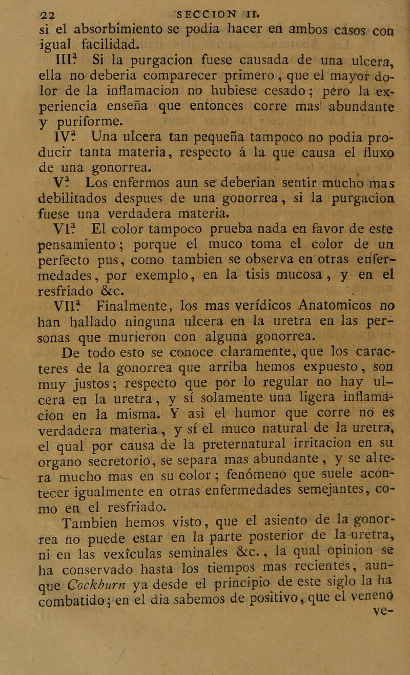si el absorbimiento se podía hacer en ambos casos con igual facilidad. Illf Si la purgación fuese causada de una ulcera, ella no debería comparecer primero, que el mayor do- lor de la inflamación no hubiese cesado; pero la ex- periencia enseña que entonces corre mas abundante y puriforme. IV* Una ulcera tan pequeña tampoco no podía pro- ducir tanta materia, respecto á la que causa el fluxo de una gonorrea. V* Los enfermos aun se deberían sentir mucho mas debilitados después de una gonorrea, si la purgación fuese una verdadera materia. Vi* El color tampoco prueba nada en favor de este pensamiento; porque el muco toma el color de un perfecto pus, como también se observa en otras enfer- medades , por exemplo, en la tisis mucosa, y en el resfriado &c. VII* Finalmente, los mas verídicos Anatómicos no han hallado ninguna ulcera en la uretra en las per- sonas que murieron con alguna gonorrea. De todo esto se conoce claramente, que los carac- teres de la gonorrea que arriba hemos expuesto, son muy justos; respecto que por lo regular no hay ul- cera en la uretra, y sí solamente una ligera inflama- ción en la misma. Y asi el humor que corre no es verdadera materia, y sí el muco natural de la uretra, el qual por causa de la preternatural irritación en su Organo secretorio, se separa mas abundante, y se alte- ra mucho mas en su color; fenómeno que suele acon- tecer igualmente en otras enfermedades semejantes, co- mo en el resfriado. También hemos visto, que el asiento de la gonor- rea no puede estar en la parte posterioi de la uietra, ni en las vexículas seminales &c., la qual opinión se ha conservado hasta los tiempos mas recientes, aun- que Cockburn ya desde el principio^ de este siglo la ha combatido; en el dia sabemos de positivo, que el veneno ve-