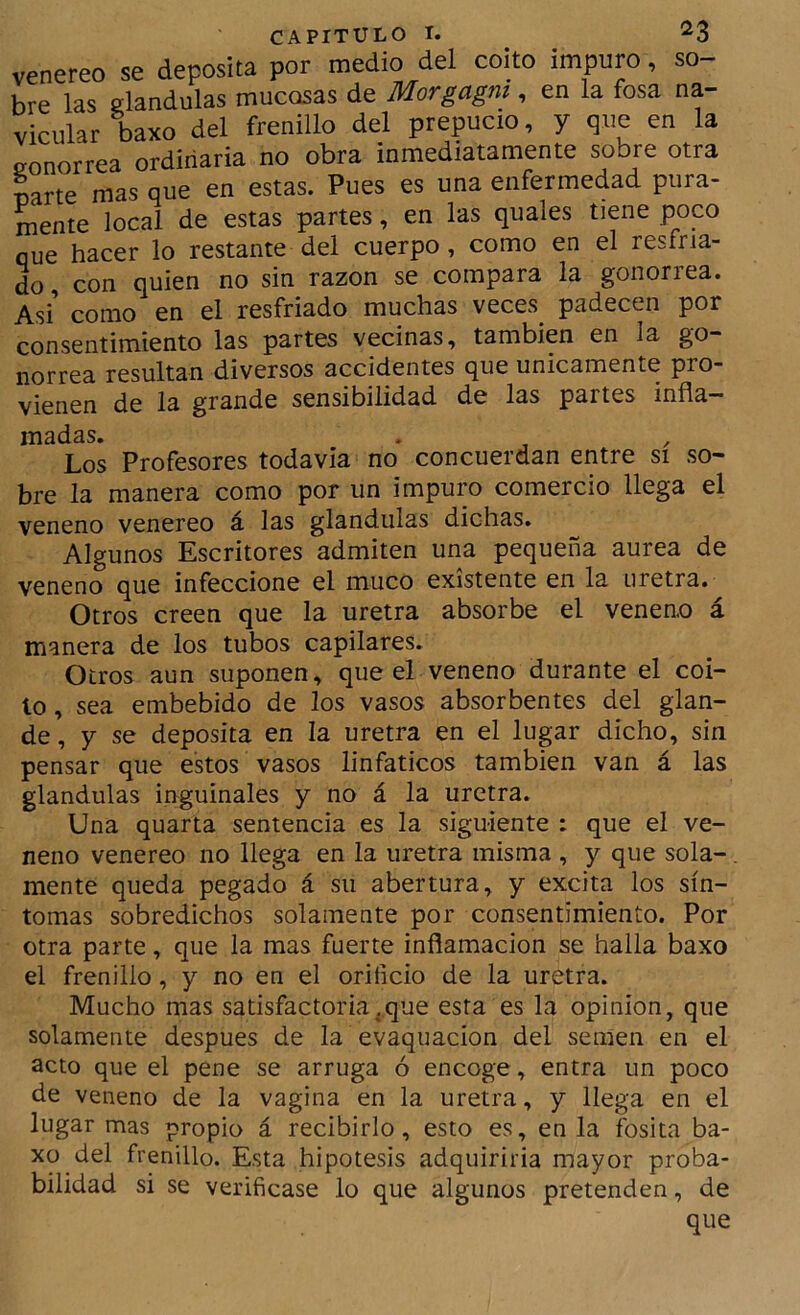 venereo se deposita por medio del coito impuro, so- bre las glándulas mucosas de Morgagni, en la fosa na- vicular baxo del frenillo del prepucio, y que en la gonorrea ordinaria no obra inmediatamente sobre otra carte mas que en estas. Pues es una enfermedad pura- mente local de estas partes, en las quales tiene poco oue hacer lo restante del cuerpo, como en el resfria- L, con quien no sin razón se compara la gonorrea. Asi como en el resfriado muchas veces padecen por consentimiento las partes vecinas, también en la go- norrea resultan diversos accidentes que únicamente pro- vienen de la grande sensibilidad de las partes infla- madas. Los Profesores todavia no concuerdan entre si so- bre la manera como por un impuro comercio llega el veneno venereo á las glándulas dichas. Algunos Escritores admiten una pequeña aurea de veneno que infeccione el muco existente en la uretra. Otros creen que la uretra absorbe el veneno á manera de los tubos capilares. Otros aun suponen, que el veneno durante el coi- to , sea embebido de los vasos absorbentes del glan- de , y se deposita en la uretra en el lugar dicho, sin pensar que estos vasos linfáticos también van á las glándulas inguinales y no á la uretra. Una quarta sentencia es la siguiente : que el ve- neno venereo no llega en la uretra misma , y que sola-. mente queda pegado á su abertura, y excita los sín- tomas sobredichos solamente por consentimiento. Por otra parte, que la mas fuerte inflamación se halla baxo el frenillo, y no en el orificio de la uretra. Mucho mas satisfactoria .que esta es la opinión, que solamente después de la evaquacion del semen en el acto que el pene se arruga ó encoge, entra un poco de veneno de la vagina en la uretra, y llega en el lugar mas propio á recibirlo, esto es, en la fosita ba- xo del frenillo. Esta hipótesis adquirirla mayor proba- bilidad si se verificase lo que algunos pretenden, de que
