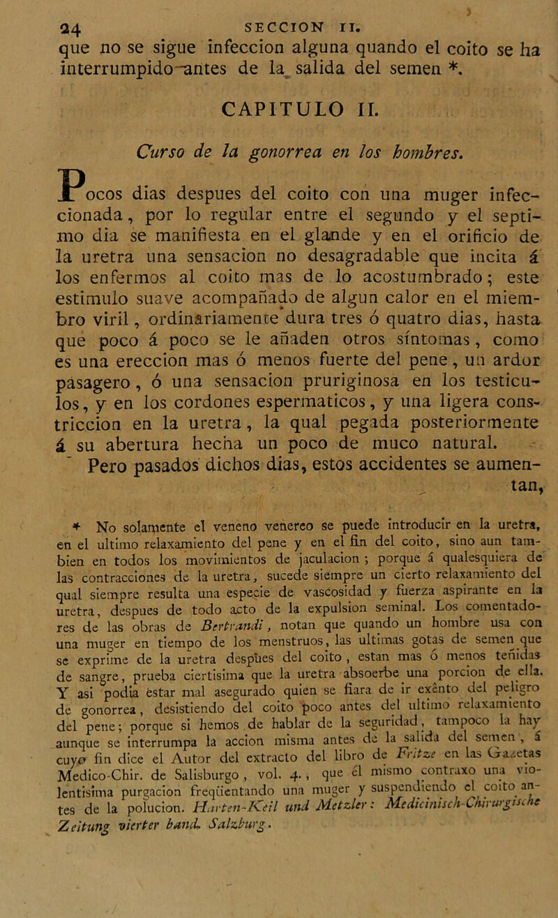 que no se sigue infección alguna quando el coito se ha interrumpido-antes de la, salida del semen *. CAPITULO II. Curso de la gonorrea en los hombres. llocos dias después del coito con una muger infec- cionada , por lo regular entre el segundo y el sépti- mo dia se manifiesta en el glande y en el orificio de la uretra una sensación no desagradable que incita á los enfermos al coito mas de lo acostumbrado; este estimulo suave acompañado de algún calor en el miem- bro viril, ordinariamente dura tres ó quatro dias, hasta que poco á poco se le añaden otros síntomas, como es una erección mas ó menos fuerte del pene, un ardor pásagero, ó una sensación pruriginosa en los testícu- los , y en los cordones espermaticos, y una ligera cons- tricción en la uretra, la qual pegada posteriormente á su abertura hecha un poco de muco natural. Pero pasados dichos dias, estos accidentes se aumen- tan, * No solamente el veneno venereo se puede introducir en la uretra, en el ultimo relaxamicnto del pene y en el fin del coito, sino aun tam- bién en todos los movimientos de jaculacion ; porque á qualesquicra de las contracciones de la uretra, sucede siempre un cierto relaxamiento del qual siempre resulta una especie de vascosidad y fuerza aspirante en la uretra, después de todo acto de la expulsión seminal. Los comentado- res de las obras de BeytvMuii, notan que quando un hombre usa con una muger en tiempo de los menstruos, las ultimas gotas de semen que se exprime de la uretra despiies del coito , están mas o menos tenidas de sangre, prueba ciertisima que la uretra absoerbe una porción de ella. Y asi podía ¿star mal asegurado quien se fiara de ir exento del peligro de gonorrea, desistiendo del coito poco antes del ultimo relaxamiento del pene; porque si hemos de hablar de la seguridad, tampoco la hay aunque se interrumpa la acción misma antes de la salida del semen , á cuyo fin dice el Autor del extracto del libro de Fntze en las Gazetas Medico-Chir. de Salisburgo , vol. 4., que el mismo contraxo una vio- Icntisima purgación freqüentando una muger y suspendiendo el coito an- tes de la polución. Havten-I^eil und M-ctzlevM.edicinisch~Chhw¿tsc e Zeitun¿ vierter band. Salzbwg.