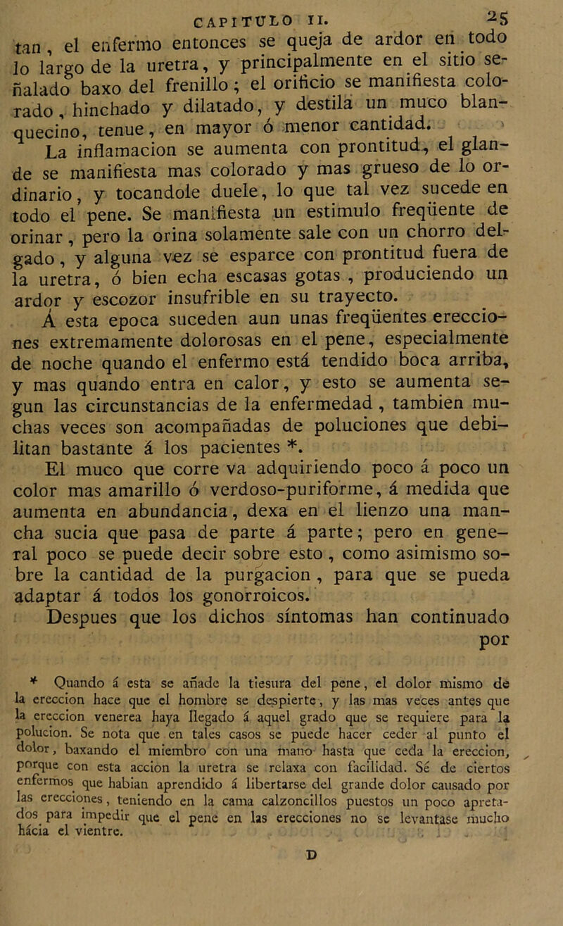 tan, el enfermo entonces se queja de ardor en todo Jo largo de la uretra, y principalmente en el sitio se ñalado baxo del frenillo; el orificio se manifiesta colo- rado , hinchado y dilatado, y destila un muco blan- quecino, tenue, en mayor ó menor cantidad. La inflamación se aumenta con prontitud, el glan- de se manifiesta mas colorado y mas grueso de lo or- dinario , y tocándole duele, lo que tal vez sucede en todo el pene. Se manifiesta un estimulo freqüente de orinar, pero la orina solamente sale con un chorro del- gado , y alguna vez se esparce con prontitud fuera de la uretra, ó bien echa escasas gotas , produciendo un ardor y escozor insufrible en su trayecto. Á esta época suceden aun unas freqüentes ereccio- nes extremamente dolorosas en el pene, especialmente de noche quando el enfermo está tendido boca arriba, y mas quando entra en calor, y esto se aumenta se- gún las circunstancias de la enfermedad, también mu- chas veces son acompañadas de poluciones que debi- litan bastante á los pacientes *. El muco que corre va adquiriendo poco á poco un color mas amarillo ó verdoso-puriforme, á medida que aumenta en abundancia, dexa en el lienzo una man- cha sucia que pasa de parte á parte; pero en gene- ral poco se puede decir sobre esto , como asimismo so- bre la cantidad de la purgación , para que se pueda adaptar á todos los gonorroicos. Después que los dichos síntomas han continuado por * Quando á esta se añade la tiesura del pene, el dolor mismo de la erección hace que el hombre se dispierte, y las inas veces antes que la erección venerea haya llegado á aquel grado que se requiere para la polución. Se nota que en tales casos se puede hacer ceder al punto el dolor, baxando el miembro con una mano hasta que ceda la erección, porque con esta acción la uretra se relaxa con facilidad. Sé de ciertos enfermos^ que habian aprendido á libertarse del grande dolor causado por las erecciones, teniendo en la cama calzoncillos puestos un poco apreta- dos^ para impedir que el pene en las erecciones no se levantase mucho hácla el vientre. . i D