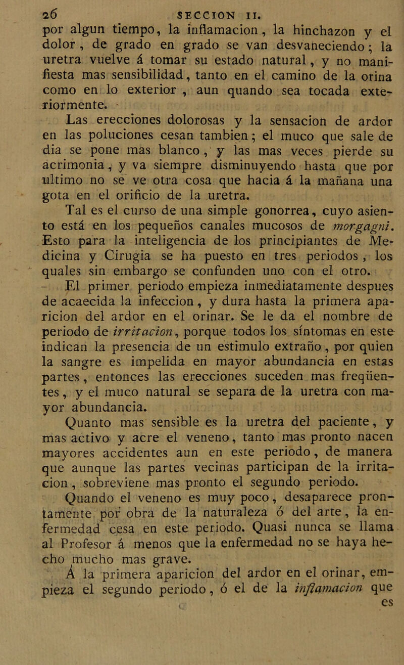por algún tiempo, la inflamación, la hinchazón y el dolor , de grado en grado se van desvaneciendo; la uretra vuelve á tomar su estado natural, y no mani- fiesta mas sensibilidad, tanto en el camino de la orina como en lo exterior , aun quando sea tocada exte- riormente. Las erecciones dolorosas y la sensación de ardor en las poluciones cesan también; el muco que sale de dia se pone mas blanco, y las mas veces pierde su acrimonia, y va siempre disminuyendo hasta que por ultimo no se ve otra cosa que hacia á la mañana una gota en el orificio de la uretra. Tal es el curso de una simple gonorrea, cuyo asien- to está en los pequeños canales mucosos de morgagni. Esto para la inteligencia de los principiantes de Me- dicina y Cirugía se ha puesto en tres periodos , los quales sin embargo se confunden uno con el otro. El primer periodo empieza inmediatamente después de acaecida la infección, y dura hasta la primera apa- rición del ardor en el orinar. Se le da el nombre de periodo de irritación, porque todos los síntomas en este indican la presencia de un estimulo extraño, por quien la sangre es impelida en mayor abundancia en estas partes, entonces las erecciones suceden mas freqüen- tes, y el muco natural se separa de la uretra con ma- yor abundancia. Quanto mas sensible es la uretra del paciente, y mas activo y acre el veneno, tanto mas pronto nacen mayores accidentes aun en este periodo, de manera que aunque las partes vecinas participan de la irrita- ción , sobreviene mas pronto el segundo periodo. Quando el veneno es muy poco, desaparece pron- tamente. por obra de la naturaleza ó del arte, la en- fermedad cesa en este periodo. Quasi nunca se llama al Profesor á menos que la enfermedad no se haya he- cho mucho mas grave. Á la primera aparición del ardor en el orinar, em- pieza el segundo periodo, ó el de la inflamación que es