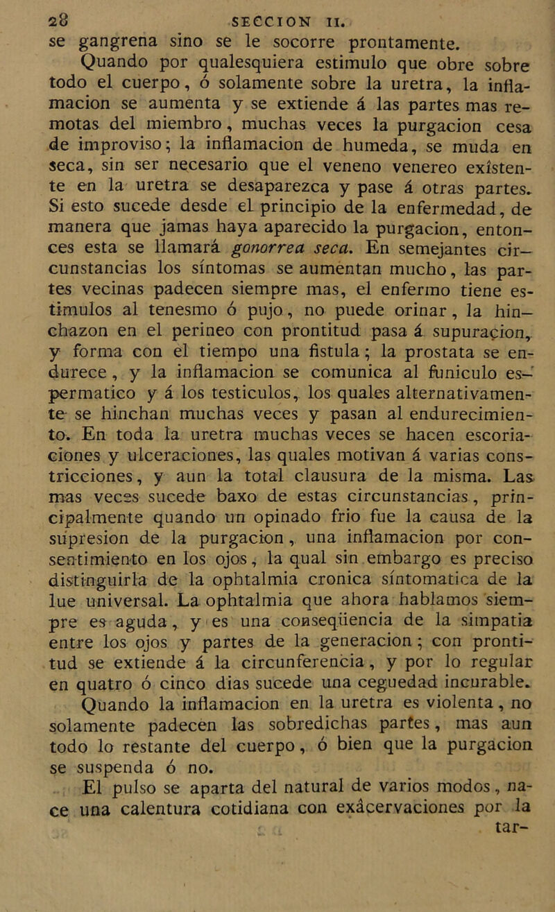 se gangrena sino se le socorre prontamente. Quando por qualesquiera estimulo que obre sobre todo el cuerpo, ó solamente sobre la uretra, la infla- mación se aumenta y se extiende á las partes mas re- motas del miembro, muchas veces la purgación cesa de improviso; la inflamación de húmeda, se muda en seca, sin ser necesario que el veneno venereo existen- te en la uretra se desaparezca y pase á otras partes. Si esto sucede desde el principio de la enfermedad, de manera que jamas haya aparecido la purgación, enton- ces esta se llamará gonorrea seca. En semejantes cir- cunstancias los síntomas se aumentan mucho, las par- tes vecinas padecen siempre mas, el enfermo tiene es- tímulos al tenesmo ó pujo, no puede orinar, la hin- chazón en el perineo con prontitud pasa á supuración, y forma con el tiempo una fístula; la próstata se en- durece , y la inflamación se comunica al funículo es- per matico y á los testículos, los quales alternativamen- te se hinchan muchas veces y pasan al endurecimien- to. En toda la uretra muchas veces se hacen escoria- ciones y ulceraciones, las quales motivan á varias cons- tricciones, y aun la total clausura de la misma. Las mas veces sucede baxo de estas circunstancias , prin- cipalmente quando un opinado frió fue la causa de la supresión de la purgación , una inflamación por con- sentimiento en los ojos, la qual sin embargo es preciso distinguirla de la ophtalmia crónica sintomática de la lúe universal. La ophtalmia que ahora hablamos siem- pre es aguda, y es una conseqüencia de la siinpatia entre los ojos y partes de la generación; con pronti- tud se extiende á la circunferencia, y por lo regular en quatro ó cinco dias sucede una ceguedad incurable. Quando la inflamación en la uretra es violenta, no solamente padecen las sobredichas partes, mas aun todo lo restante del cuerpo, ó bien que la purgación se suspenda ó no. El pulso se aparta del natural de varios modos, na- ce una calentura cotidiana con exácervaciones por la tar-