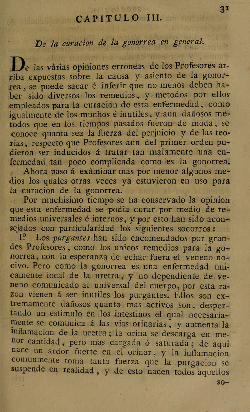 CAPITULO III. Be la curación de la gonorrea en general. De las várias opiniones erróneas de los Profesores ar- riba expuestas sobre la causa y asiento de la gonor- rea , se puede sacar é inferir que no menos deben ha- ber sido diversos los remedios, y métodos por ellos empleados para la curación de esta enfermedad, como igualmente de los muchos é inútiles, y aun dañosos mé- todos que en los tiempos pasados fueron de moda, se conoce quanta sea la fuerza del perjuicio y de las teo- rías , respecto que Profesores aun del primer orden pu- dieron ser inducidos á tratar tan malamente una en- fermedad tan poco complicada como es la gonorrea. Ahora paso á exáminar mas por menor algunos me- dios los quales otras veces ya estuvieron en uso para la curación de la gonorrea. Por muchísimo tiempo se ha conservado la opinión que esta enfermedad se podía curar por medio de re- medios universales é internos, y por esto han sido acon- sejados con particularidad los siguientes socorros: I? Los purgantes han sido encomendados por gran- des Profesores, como los únicos remedios para la go- norrea, con la esperanza de echar fuera el veneno no- civo. Pero como la gonorrea es una enfermedad úni- camente local de la uretra, y no dependiente de ve- neno comunicado al universal del cuerpo, por esta ra- zón vienen á ser inútiles los purgantes. Ellos son ex- tremamente dañosos quanto m.as activos son, desper- tando un estimulo en los intestinos el qual necesaria- mente se comunica á las vias orinarías, y aumenta la inflamación de la uretra; la orina se descarga en me- nor cantidad, pero mas cargada ó saturada ; de aqui nace un ardor fuerte en el orinar, y la inflamación comunmente toma tanta fuerza que la purgación se suspende en realidad, y de esto nacen todos aquellos so-