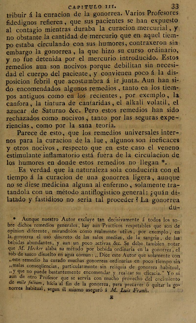 tribuir á la curación de la gonorrea. Varios Profesores fidedignos refieren ^ que sus pacientes se han expuesto al contagio mientras duraba la curación mercurial, y no obstante la cantidad de mercurip que en aquel tiem- po estaba circulando con sus humores, contraxeron sin embargo la gonorrea, la que hizo su curso ordinario, y no fue detenida por el mercurio introducido. Estos remedios aun son nocivos porque debilitan sin necesi- dad el cuerpo del paciente, y convienen poco á la dis- posición febril que acostumbra á ir junta. Aun han si- do encomendados algunos remedios , tanto en los tiem- pos antiguos como en los recientes , por exemplo, la canfora, la tintura de cantáridas, el alkali volátil, el azúcar de Saturno 6¿c. Pero estos remedios han sido rechazados como nocivos, tanto por las seguras expe- riencias , como por la sana teoría. Parece de esto, que los remedios universales inter- nos para la curación de la lúe, algunos son ineficaces y otros nocivos , respecto que ^n este caso el veneno estimulante inflamatorio está fuera de la circulación de los humores en donde estos remedios no llegan *. Es verdad que la naturaleza sola conducirla con el tiempo á la curación de una gonorrea ligera, aunque no se diese medicina alguna al enfermo , solamente tra- tándola con un método antiflogístico general: ¿quán di- latado y fastidioso no seria tal proceder ? La gonorrea du- ♦ Aunque nuestro Autor excluye tan decisivamente á todos los so- bre dichos remedios generales, hay aun Prácticos respetables que son de Opinión diferente, mirándolos como realmente útiles , por exemplo , en la.gonorrea el uso discreto de las sales medias, de la sangría, de las bebidas abundantes, y aun un poco activas &c. Se debe también notar que M. Hecker alaba su método por bebida ordinaria en la gonorrea, el rob de saúco disuelto en agua común; „ Dice este Autor que solamente con „cstc remedio ha curado muchas gonorreas ordinarias en poco tiempo sin „ malas conseqüencias, particularmente sin reliquia de gonorrea habitual, „y que no puede bastantemente encomendar y realzar su eíicacia.” Yo se aun de otro Profesor que se servia con mucho provecho del cocimiento de mde folium hácia al fin de la gonorrea, para precaver ó quitar la go- norrea habitual, según el mismo aseguró á M. Luis FranL E