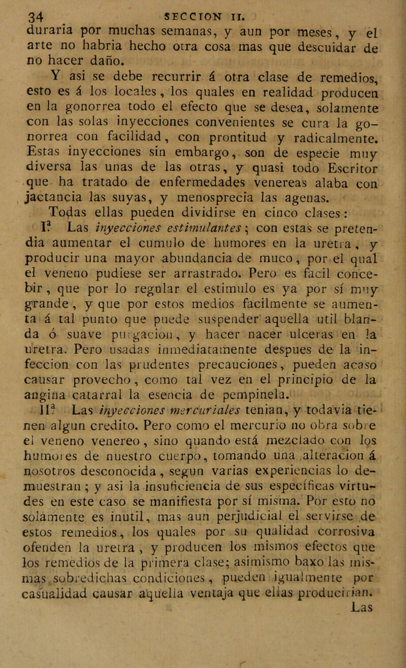 duraría por muchas semanas, y aun por meses, y el arte no habría hecho otra cosa mas que descuidar de no hacer daño. Y así se debe recurrir á otra clase de remedios, esto es á los locales, los quales en realidad producen en la gonorrea todo el efecto que se desea, solamente con las solas inyecciones convenientes se cura la go- norrea con facilidad, con prontitud y radicalmente. Estas inyecciones sin embargo, son de especie muy diversa las unas de las otras, y quasi todo Escritor que ha tratado de enfermedades venereas alaba con jactancia las suyas, y menosprecia las agenas. To^as ellas pueden dividirse en cinco clases : I? Las inyecciones estimulantes; con estas se preten- día aumentar el cumulo de humores en la uretra, y producir una mayor abundancia de muco, por el qual el veneno pudiese ser arrastrado. Pero es fácil conce- bir , que por lo regular el estimulo es ya por sí muy grande, y que por estos medios fácilmente se aumen- ta á tal punto que puede suspender aquella útil blan- da ó suave purgación, y hacer nacer ulceras en la uretra. Pero usadas inmediatamente después de la in- fección con las prudentes precauciones, pueden acaso causar provecho, como tal vez en el principio de la angina catarral la esencia de pempinela. llf Las inyecciones mercuriales tenian, y todavía tie- nen algún crédito. Pero como el mercurio no obra sobre el veneno venereo, sino quando está mezclado con los humoies de nuestro cuerpo, tomando una alteración á nosotros desconocida, según varias experiencias lo de- muestran ; y asi la insutíciencia de sus específicas virtu- des en este caso se manifiesta por sí misma. Por esto no solamente es inútil, mas aun perjudicial el servirse de estos remedios, los quales por su qualidad corrosiva ofenden la uretra , y producen los mismos efectos que los remedios de la primera clase; asimismo baxo las mis- mas sobredichas condiciones, pueden igualmente por casualidad causar aquella ventaja que ellas producirían.
