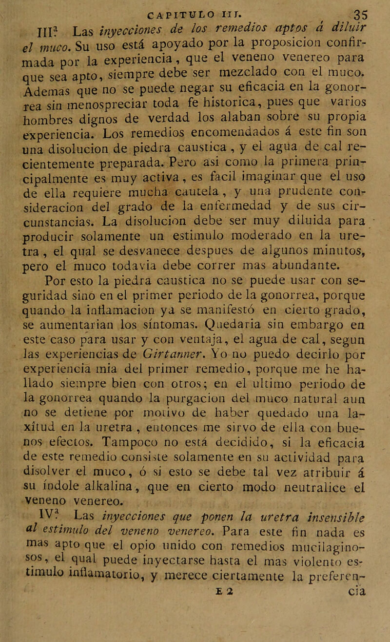 III? Las inyecciones de los remedios aptos á diluir el muco. Su uso está apoyado por la proposición confir- mada por la experiencia, que el veneno venereo para que sea apto, siempre debe ser mezclado con el muco. Ademas que no se puede negar su eficacia en la gonor- rea sin menospreciar toda fe histórica, pues que varios hombres dignos de verdad los alaban sobre su propia experiencia. Los remedios encomendados á este fin son una disolución de piedra caustica , y el agua de cal re- cientemente preparada. Pero asi como la primera prin- cipalmente es muy activa , es fácil imaginar que el uso de ella requiere mucha cautela, y una prudente con- sideración del grado de la enfermedad y de sus cir- cunstancias. La disolución debe ser muy diluida para producir solamente un estimulo moderado en la ure- tra , el qual se desvanece después de algunos minutos, pero el muco todavia debe correr mas abundante. Por esto la piedra caustica no se puede usar con se- guridad sino en el primer periodo de la gonorrea, porque quando la inñamacion ya se manifestó en cierto grado, se aumentarían los síntomas. Quedarla sin embargo en este caso para usar y con ventaja, el agua de cal, según las experiencias de Girtanner. Yo no puedo decirlo por experiencia mia del primer remedio, porque me he ha- llado siempre bien con otros; en el ultimo periodo de la gonorrea quando la purgación del muco natural aun no se detiene por motivo de haber quedado una la- xitud en la uretra , entonces me sirvo de ella con bue- nos efectos. Tampoco no está decidido, si la eficacia de este remedio consiue solamente en su actividad para disolver el muco, ó si esto se debe tal vez atribuir á su índole alkalina, que en cierto modo neutralice el veneno venereo. IV? Las inyecciones que ponen la uretra insensible al estimulo del veneno venereo. Para este fin nada es mas apto que el opio unido con remedios mucilagino- sos, el qual puede inyectarse hasta el mas violento es- timulo inflamatorio, y merece ciertamente la preferen- E 2 cia