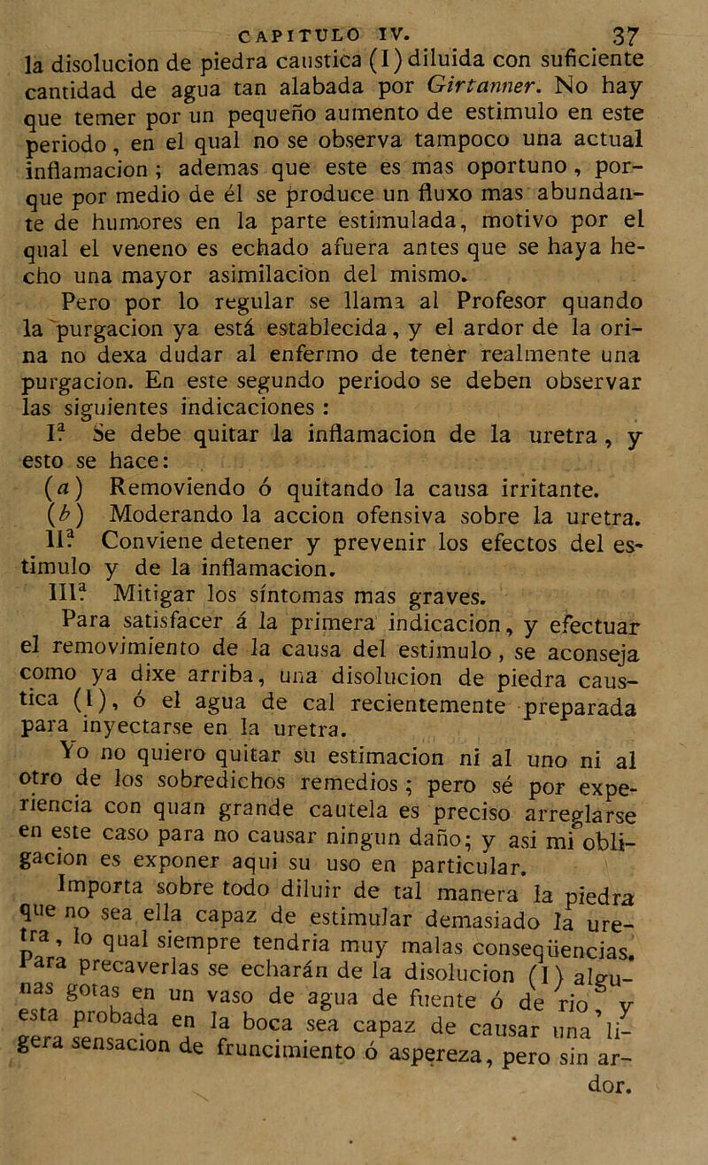 la disolución de piedra caustica (I) diluida con suficiente cantidad de agua tan alabada por Girtanner. No hay que temer por un pequeño aumento de estimulo en este periodo, en el qual no se observa tampoco una actual inflamación; ademas que este es mas oportuno, por- que por medio de él se produce un fluxo mas abundan- te de humores en la parte estimulada, motivo por el qual el veneno es echado afuera antes que se haya he- cho una mayor asimilación del mismo. Pero por lo regular se llama al Profesor quando la 'purgación ya está establecida, y el ardor de la ori- na no dexa dudar al enfermo de tener realmente una purgación. En este segundo periodo se deben observar las siguientes indicaciones : If Se debe quitar la inflamación de la uretra, y esto se hace: {a) Removiendo ó quitando la causa irritante. {b) Moderándola acción ofensiva sobre la uretra. 11? Conviene detener y prevenir los efectos del es- timulo y de la inflamación. 111? Mitigar los síntomas mas graves. Para satisfacer á la primera indicación, y efectuar el removimiento de la causa del estimulo, se aconseja como ya dixe arriba, una disolución de piedra caus- tica (l), o el agua de cal recientemente preparada para inyectarse en la uretra. Vo no quiero quitar su estimación ni al uno ni al otro de los sobredichos remedios ; pero sé por expe- riencia con quan grande cautela es preciso arreglarse en este caso para no causar ningún daño; y asi mi obli- gación es exponer aqui su uso en particular. Importa sobre todo diluir de tal manera la piedra que no sea ella capaz de estimular demasiado la ure- tra, lo qual siempre tendria muy malas conseqüencias. i^ara precaverlas se echarán de la disolución alcrn.* sjn ar- dor.