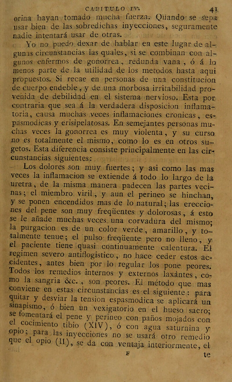 orina hayan tomado mucha fuerza. Qiiando se íepa usar bien de las sobredichas inyecciones, seguramente nadie intentará usar de otras. Yo no puedo dexar de hablar en este lugar de al- gunas circunstancias las quales, sise combinan con al- gunos enfermos de gonorrea, redunda vana , ó á lo menos parte de la utilidad de los métodos, hasta aquí propuestos. Si recae en personas de una constitución de cuerpo endeble, y de una morbosa irritabilidad pro- venida de debilidad en el sistema nervioso. Esta por contraria que sea á la verdadera disposición inflama- toria, causa muchas veces inflamaciones crónicas, es- pasmodicas y erisipelatosas. En semejantes personas mu- chas veces la gonorrea es muy violenta, y su curso no es totalmente el mismo, como lo es en otros su- getos. Esta diferencia consiste principalmente en las cir- cunstancias siguientes,: Los dolores son muy fuertes; y asi como las mas veces la inflamación se extiende á todo lo largo de la uretra, de la misma manera padecen las partes veci- nas; el miembro viril, y aun el perineo se hinchan, y se ponen encendidos mas de lo natural; las ereccio- nes del pene son muy freqüentes y dolorosas, á esto se le añade muchas veces, una corvadura del mismo- la purgación es de un color verde, amarillo, y to- talmente tenue; el pulso freqüente pero no lleno, y el paciente tiene quasi continuamente calentura. El regimen severo antiflogístico, no hace ceder estos ac- cidentes, antes bien por lo regular los pone peores. Todos los remedios internos y externos laxántes co- mo la sangría &c. , son peores. El método que ’mas conviene en estas circunstancias es el siguiente: para quitar y desviar la tensión espasmodica se aplicará un sinapismo, ó bien un vexigatorio en el hueso sacro- el ^ '''''' mojados con opio nairr. ° y X Of™ remedio que el opio (II), se da con ventaja interiormente, el te