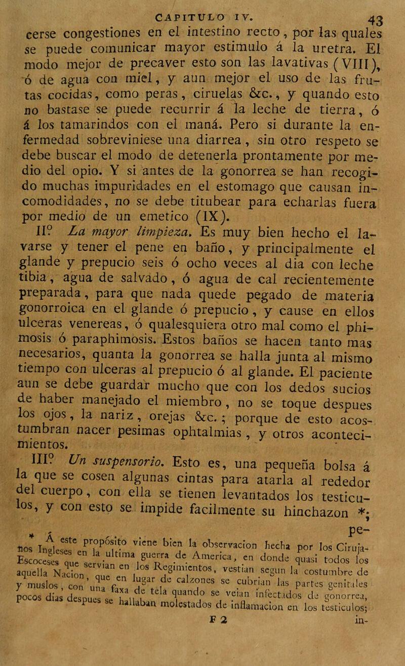cerse congestiones en el intestino recto, por las quales se puede comunicar mayor estimulo á la uretra. El modo mejor de precaver esto son las lavativas (VIII), ó de agua con miel, y aun mejor el uso de las fru- tas cocidas, como peras, ciruelas &c., y quando esto no bastase se puede recurrir á la leche de tierra, ó á los tamarindos con el maná. Pero si durante la en- fermedad sobreviniese una diarrea, sin otro respeto se debe buscar el modo de detenerla prontamente por me- dio del opio. Y si antes de la gonorrea se han recogi- do muchas imparidades en el estomago que causan in- comodidades, no se debe titubear para echarlas fuera por medio de un emético (IX). II? La mayor limpieza. Es muy bien hecho el la- varse y tener el pene en baño, y principalmente el glande y prepucio seis ó ocho veces al dia con leche tibia, agua de salvado, ó agua de cal recientemente preparada, para que nada quede pegado de materia gonorroica en el glande ó prepucio, y cause en ellos ulceras^ venereas, ó qualesquiera otro mal como el phi- mosis ó paraphimosis. Estos baños se hacen tanto mas necesarios, quanta la gonorrea se halla junta al mismo tiempo con ulceras al prepucio ó al glande. El paciente aun se debe guardar mucho que con los dedos sucios de haber manejado el miembro, no se toque después los ojos, la nariz, orejas &c.; porque de esto acos- tumbran nacer pésimas ophtalmias , y otros aconteci- mientos. III. Un suspensorio. Esto es, una pequeña bolsa á la que se cosen algunas cintas para atarla al rededor del cuerpo, con ella se tienen levantados los testícu- los, y con esto se impide fácilmente su hinchazón *; nos * a por los Clruja- aquella Naci^ 'T. l ' según la costumbre de y muslos coí’unrr genitales Jocos dias dipu^se SlH - P hallaban molestados de inflamación en los testículos;