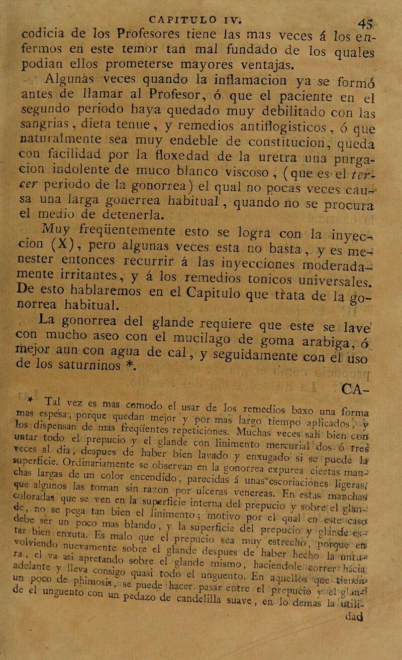 codicia de los Profesores tiene las mas veces á los en- fermos en este temor tan mal fundado de los quales podían ellos prometerse mayores ventajas. Algunas veces quando la inflamación ya se formó antes de llamar al Profesor, ó que el paciente en el segundo periodo haya quedado muy debilitado con las sangrias , dieta tenue , y remedios antiflogísticos , ó que naturalmente sea muy endeble de constitución, queda con facilidad por la floxedad de la uretra una purga- ción indolente de muco blanco viscoso, (que es el ter- cer periodo de la gonorrea) el qual no pocas veces cau-* sa una larga gonerrea habitual, quando no se procura el medio de detenerla. _ Muy freqüentemente esto se logra con la inyec-. Clon (X), pero algunas veces esta no basta, yes me- nester entonces recurrir á las inyecciones moderada- mente irritantes, y á los remedios tónicos universales De esto hablaremos en el Capitulo que tfata de la úo-^ norrea habitual. ^ La gonorrea del glande requiere que este se lave con mucho aseo con el mucilago de goma arabiva ó mejor aun con agua de cal, y seguidamente con el uso de los saturninos *  CA- alamos la, f““'«coriadones ligeras, «lorai, e Tn en a sTrfic'le de, no se pe.a elT X ^obre- ei glkn-; debe ser uí poco mas Wando”'rh ten este lase bien enxuía. Es milo el 7 gUnde es- volviendo nuevamente sob?c el IhnT a pnKiUü ew . el va -asi apI^Lnl .«K ^ la untu^ adelante y lleva const/ouíi >1 correr-hacia, un poco de phimosLs^ se r.ede i En aj.udlos -qee; lie.tóm de el ungüento con uk P Prepudo I'd glan-d un pedazo de candelilla suave, en lo demas la utili- dad