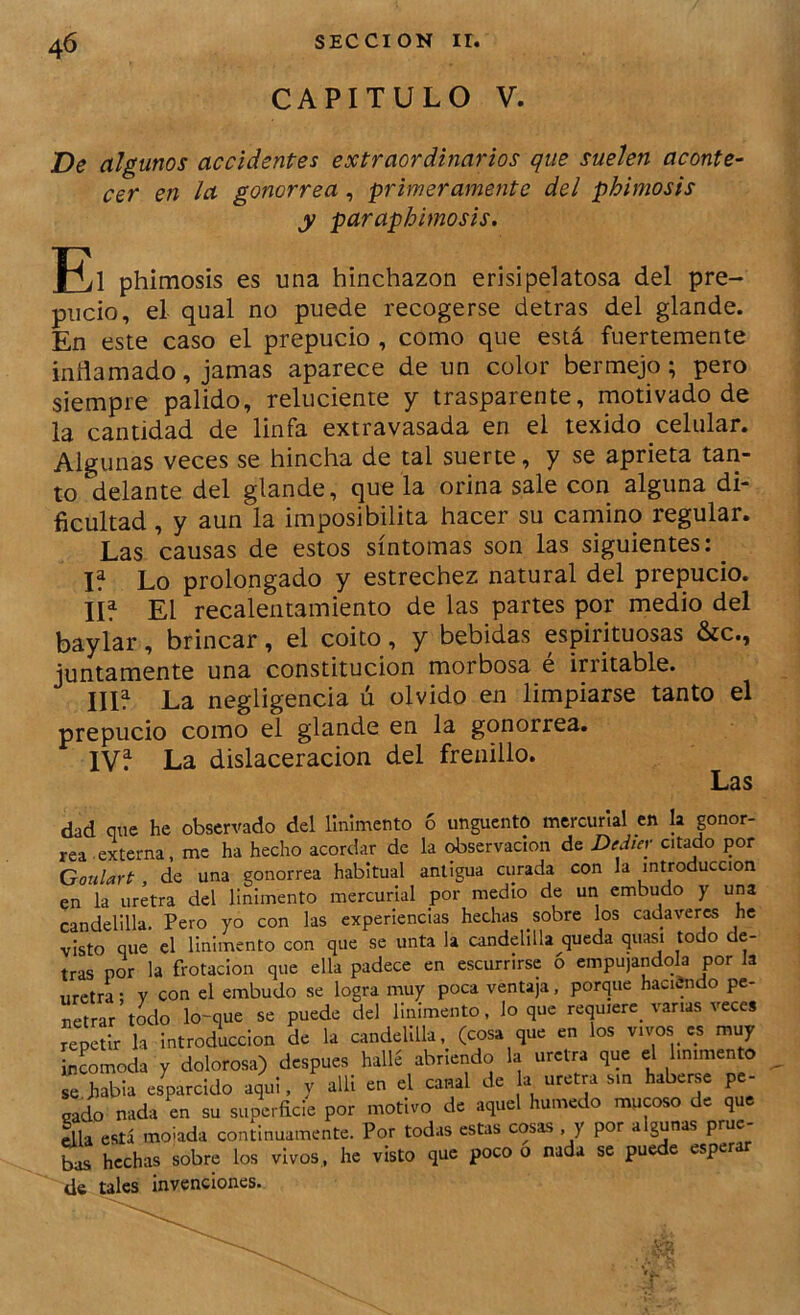 CAPITULO V. De algunos accidentes extraordinarios que suelen aconte' cer en la gonorrea, primeramente del phimosis y paraphimosis. phimosis es una hinchazón erisipelatosa del pre- pucio, el qual no puede recogerse detras del glande. En este caso el prepucio , como que está fuertemente inflamado, jamas aparece de un color bermejo; pero siempre pálido, reluciente y trasparente, motivado de la cantidad de linfa extravasada en el texido celular. Algunas veces se hincha de tal suerte, y se aprieta tari- to delante del glande, que la orina sale con alguna di- ficultad , y aun la imposibilita hacer su camino regular. Las causas de estos síntomas son las siguientes:^ U Lo prolongado y estrechez natural del prepucio, lif El recalentamiento de las partes por medio del baylar, brincar, el coito, y bebidas espirituosas &c., juntamente una constitución morbosa é irritable. IIU La negligencia ú olvido en limpiarse tanto el prepucio como el glande en la gonorrea. IVf La dislaceracion del frenillo. Las dad que he observado del linimento 6 ungüento mercurial en la gonor- rea-externa, me ha hecho acordar de la observación de Dediev citado por Goulart, de una gonorrea habitual antigua curada con la introducción en la uretra del linimento mercurial por medio de un embudo y una candelilla, Pero yo con las experiencias hechas sobre los cadáveres he visto que el linimento con que se unta la candelilla queda quasi todo de- tras por la frotación que ella padece en escurrirse o empujándola por Ja uretra; V con el embudo se logra muy poca ventaja, porque haciendo pe- netrar todo lo-que se puede del linimento, lo que requiere^ vanas veces re^tlr la introducción de la candelilla, (cosa que en los vivos es muy incomoda y dolorosa) después hallé abriendo la uretra que el linimento se habla es^rcido aqui, y alli en el canal de ^ uretra sin haberse pe- gado nada en su superficie por motivo de aquel húmedo mucoso de que Illa está moiada continuamente. Por todas estas cosas y por algunas prue- bas hechas sobre los vivos, he visto que poco o nada se puede esper de tales invenciones.
