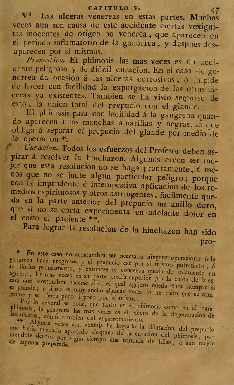 V? Las ulceras venereas en estas partes. Muchas veces aun son causa de este accidente ciertas vexigui- tas inocentes de origen no venerea, que aparecen en el periodo inflamatorio de la gonorrea, y después des- aparecen por sí mismas. Pronostico. El phimosis las mas veces es un acci- dente peligroso y de difícil curación. En el caso de go- norrea da ocasión á las ulceras corrosivas, ó impide de hacer con facilidad la expurgacion de las otras ul- ceras ya existentes. Xambien se ha visto seguirse de esto , la unión total del prepucio con el glande. El phimosis pasa con facilidad á la gangrena quan- do apaiecen unas manchas amarillas y negras, lo que obliga á separar el prepucio del glande por medio de la operación *. r _ Curación. Todos ¡os esfuerzos del Profesor deben as- pirar á resolver la hinchazón. Algunos creen ser me- jor que esta resolución no se haga prontamente, á me- nos que no se junte algún particular peligro; porque con la imprudente é intempestiva aplicación de los re- medios espirituosos y otros astringentes, fácilmente que- da en la parte anterior del prepucio un anillo duro que Si ao se corta experimenta en adelante dolor en el coito el paciente **. Para lograr la resolución de la hinchazón han sido pro- pnmj r se ele,™ poco í ^oco pofr™i phlmos'i's phimosis como en el para- dsl engarrotamiento degenetacon de ?ne íabia7“dar“pSadrd2nue“e ° <*•=' P-P-» niendole deUro por^“, ‘*= *1 phimcíia, po- de esponja ptepafai * “““ kil” - « aun me^