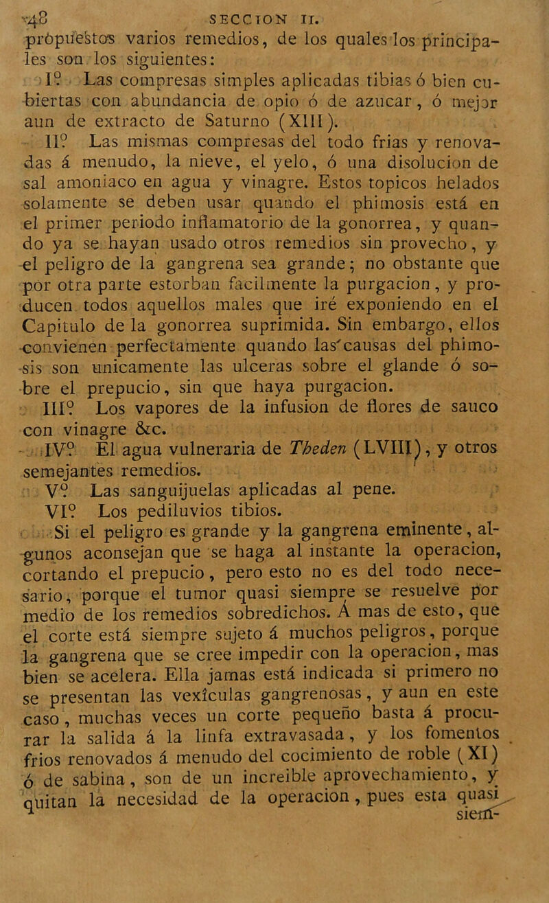 própüestos varios remedios, de los quales los principa- les son los siguientes: 19 Las compresas simples aplicadas tibias ó bien cu- biertas con abundancia de opio ó de azúcar, ó mejor aun de extracto de Saturno (Xlll). 11? Las mismas compresas del todo frias y renova- das á menudo, la nieve, el yelo, ó una disolución de sal amoniaco en agua y vinagre. Estos tópicos helados solamente se deben usar quando el phimosis está en el primer periodo inflamatorio de la gonorrea, y quan- do ya se hayan usado otros remedios sin provecho, y el peligro de la gangrena sea grande; no obstante que por otra parte estorban ñicilmente la purgación, y pro- ducen todos aquellos males que iré exponiendo en el Capitulo de la gonorrea suprimida. Sin embargo, ellos ■convienen perfectamente quando las'causas del phimo- sis son únicamente las ulceras sobre el glande ó so- bre el prepucio, sin que haya purgación. 111? Los vapores de la infusión de flores de sanco con vinagre &c. IV? El agua vulneraria de Theden (LVIII^, y otros semejantes remedios. V? Las sanguijuelas aplicadas al pene. VI? Los pediluvios tibios. Si el peligro es grande y la gangrena eminente, al- gunos aconsejan que se haga al instante la operación, cortando el prepucio, pero esto no es del todo nece- sario, porque el tumor quasi siempre se resuelve por medio de los remedios sobredichos. A mas de esto, que el corte está siempre sujeto á muchos peligros , porque la gangrena que se cree impedir con la operación, mas bien se acelera. Ella jamas está indicada si primero no se presentan las vexículas gangrenosas, y aun en este caso , muchas veces un corte pequeño basta á procu- rar la salida á la linfa extravasada, y los fomentos frios renovados á menudo del cocimiento de roble (XI) ó de sabina, son de un increíble aprovechamiento, y quitan la necesidad de la operación, pues esta qua^. ^ sieiíí-