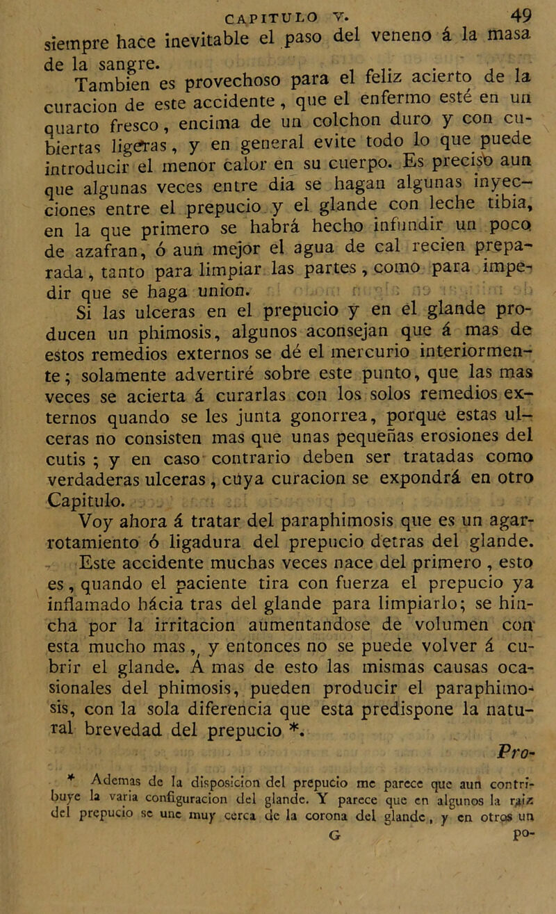 siempre hace inevitable el .paso del veneno á la masa de la sangre. También es provechoso para el feliz acierto de la curación de este accidente, que el enfermo esté en un cuarto fresco, encima de un colchón duro y con cu- biertas ligias, y en general evite todo lo que puede introducir el menor calor en su cuerpo. Es precisb aun que algunas veces entre dia se hagan algunas inyec- ciones entre el prepucio y el glande con leche tibia, en la que primero se habrá hecho infundir un poco de azafran, ó aun mejor el agua de cal recien prepa- rada , tanto para limpiar las partes, como para impe-' dir que se haga unión. Si las ulceras en el prepucio y en el glande pro- ducen un phimosis, algunos aconsejan que á mas de estos remedios externos se dé el mercurio interiormen- te; solamente advertiré sobre este punto, que Ip mas veces se acierta á curarlas con los solos remedios ex- ternos quando se les junta gonorrea, porque estas ul- ceras no consisten mas que unas pequeñas erosiones del cutis ; y en caso contrario deben ser tratadas como verdaderas ulceras, cüya curación se expondrá en otro Capitulo. Voy ahora á tratar del paraphimosis que es un agar- rotamiento ó ligadura del prepucio detrás del glande. Este accidente muchas veces nace del primero , esto es, quando el paciente tira con fuerza el prepucio ya inflamado hácia tras del glande para limpiarlo; se hin- cha por la irritación aumentándose de volumen con* esta mucho mas y entonces no se puede volver á cu- brir el glande. A mas de esto las mismas causas oca- sionales del phimosis, pueden producir el paraphimo^ sis, con la sola diferencia que esta predispone la natu- ral brevedad del prepucio *. Vro~ * Ademas de la disposición dcl prepucio me parece que aun contri- buye la varia configuración del glande, Y parece que en algunos la r/ix dcl prepucio se une muy cerca de la corona del glande, y en otros un G po-